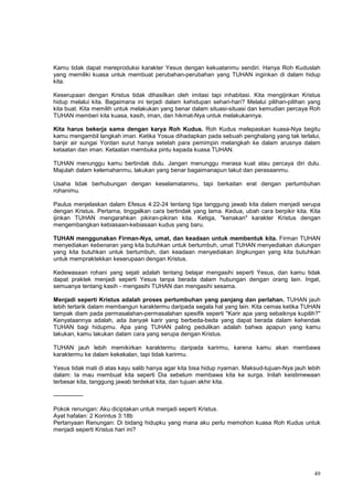 49
Kamu tidak dapat mereproduksi karakter Yesus dengan kekuatanmu sendiri. Hanya Roh Kuduslah
yang memiliki kuasa untuk membuat perubahan-perubahan yang TUHAN inginkan di dalam hidup
kita.
Keserupaan dengan Kristus tidak dihasilkan oleh imitasi tapi inhabitasi. Kita mengijinkan Kristus
hidup melalui kita. Bagaimana ini terjadi dalam kehidupan sehari-hari? Melalui pilihan-pilihan yang
kita buat. Kita memilih untuk melakukan yang benar dalam situasi-situasi dan kemudian percaya Roh
TUHAN memberi kita kuasa, kasih, iman, dan hikmat-Nya untuk melakukannya.
Kita harus bekerja sama dengan karya Roh Kudus. Roh Kudus melepaskan kuasa-Nya begitu
kamu mengambil langkah iman. Ketika Yosua dihadapkan pada sebuah penghalang yang tak terlalui,
banjir air sungai Yordan surut hanya setelah para pemimpin melangkah ke dalam arusnya dalam
ketaatan dan iman. Ketaatan membuka pintu kepada kuasa TUHAN.
TUHAN menunggu kamu bertindak dulu. Jangan menunggu merasa kuat atau percaya diri dulu.
Majulah dalam kelemahanmu, lakukan yang benar bagaimanapun takut dan perasaanmu.
Usaha tidak berhubungan dengan keselamatanmu, tapi berkaitan erat dengan pertumbuhan
rohanimu.
Paulus menjelaskan dalam Efesus 4:22-24 tentang tiga tanggung jawab kita dalam menjadi serupa
dengan Kristus. Pertama, tinggalkan cara bertindak yang lama. Kedua, ubah cara berpikir kita. Kita
ijinkan TUHAN mengarahkan pikiran-pikiran kita. Ketiga, "kenakan" karakter Kristus dengan
mengembangkan kebiasaan-kebiasaan kudus yang baru.
TUHAN menggunakan Firman-Nya, umat, dan keadaan untuk membentuk kita. Firman TUHAN
menyediakan kebenaran yang kita butuhkan untuk bertumbuh, umat TUHAN menyediakan dukungan
yang kita butuhkan untuk bertumbuh, dan keadaan menyediakan lingkungan yang kita butuhkan
untuk mempraktekkan keserupaan dengan Kristus.
Kedewasaan rohani yang sejati adalah tentang belajar mengasihi seperti Yesus, dan kamu tidak
dapat praktek menjadi seperti Yesus tanpa berada dalam hubungan dengan orang lain. Ingat,
semuanya tentang kasih - mengasihi TUHAN dan mengasihi sesama.
Menjadi seperti Kristus adalah proses pertumbuhan yang panjang dan perlahan. TUHAN jauh
lebih tertarik dalam membangun karaktermu daripada segala hal yang lain. Kita cemas ketika TUHAN
tampak diam pada permasalahan-permasalahan spesifik seperti "Karir apa yang sebaiknya kupilih?"
Kenyataannya adalah, ada banyak karir yang berbeda-beda yang dapat berada dalam kehendak
TUHAN bagi hidupmu. Apa yang TUHAN paling pedulikan adalah bahwa apapun yang kamu
lakukan, kamu lakukan dalam cara yang serupa dengan Kristus.
TUHAN jauh lebih memikirkan karaktermu daripada karirmu, karena kamu akan membawa
karaktermu ke dalam kekekalan, tapi tidak karirmu.
Yesus tidak mati di atas kayu salib hanya agar kita bisa hidup nyaman. Maksud-tujuan-Nya jauh lebih
dalam: Ia mau membuat kita seperti Dia sebelum membawa kita ke surga. Inilah keistimewaan
terbesar kita, tanggung jawab terdekat kita, dan tujuan akhir kita.
---------------
Pokok renungan: Aku diciptakan untuk menjadi seperti Kristus.
Ayat hafalan: 2 Korintus 3:18b
Pertanyaan Renungan: Di bidang hidupku yang mana aku perlu memohon kuasa Roh Kudus untuk
menjadi seperti Kristus hari ini?
 