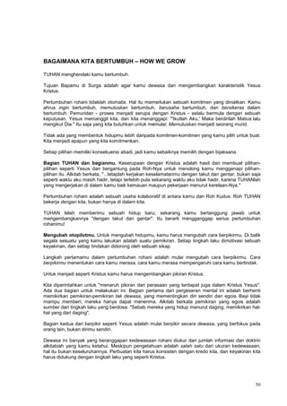 50
BAGAIMANA KITA BERTUMBUH – HOW WE GROW
TUHAN menghendaki kamu bertumbuh.
Tujuan Bapamu di Surga adalah agar kamu dewasa dan mengembangkan karakteristik Yesus
Kristus.
Pertumbuhan rohani tidaklah otomatis. Hal itu memerlukan sebuah komitmen yang diniatkan. Kamu
ahrus ingin bertumbuh, memutuskan bertumbuh, berusaha bertumbuh, dan bersikeras dalam
bertumbuh. Pemuridan - proses menjadi serupa dengan Kristus - selalu bermula dengan sebuah
keputusan. Yesus memanggil kita, dan kita menanggapi: "'Ikutlah Aku,' Maka berdirilah Matius lalu
mengikut Dia." Itu saja yang kita butuhkan untuk memulai: Memutuskan menjadi seorang murid.
Tidak ada yang membentuk hidupmu lebih daripada komitmen-komitmen yang kamu pilih untuk buat.
Kita menjadi apapun yang kita komitmenkan.
Setiap pilihan memiliki konsekuensi abadi, jadi kamu sebaiknya memilih dengan bijaksana.
Bagian TUHAN dan bagianmu. Keserupaan dengan Kristus adalah hasil dari membuat pilihan-
pilihan seperti Yesus dan bergantung pada Roh-Nya untuk menolong kamu menggenapi pilihan-
pilihan itu. Alkitab berkata, "...tetaplah kerjakan keselamatanmu dengan takut dan gentar, bukan saja
seperti waktu aku masih hadir, tetapi terlebih pula sekarang waktu aku tidak hadir, karena TUHANlah
yang mengerjakan di dalam kamu baik kemauan maupun pekerjaan menurut kerelaan-Nya."
Pertumbuhan rohani adalah sebuah usaha kolaboratif di antara kamu dan Roh Kudus. Roh TUHAN
bekerja dengan kita, bukan hanya di dalam kita.
TUHAN telah memberimu sebuah hidup baru; sekarang kamu bertanggung jawab untuk
mengembangkannya "dengan takut dan gentar". Itu berarti mengganggap serius pertumbuhan
rohanimu!
Mengubah otopilotmu. Untuk mengubah hidupmu, kamu harus mengubah cara berpikirmu. Di balik
segala sesuatu yang kamu lakukan adalah suatu pemikiran. Setiap tingkah laku dimotivasi sebuah
keyakinan, dan setiap tindakan didorong oleh sebuah sikap.
Langkah pertamamu dalam pertumbuhan rohani adalah mulai mengubah cara berpikirmu. Cara
berpikirmu menentukan cara kamu merasa, cara kamu merasa mempengaruhi cara kamu bertindak.
Untuk menjadi seperti Kristus kamu harus mengembangkan pikiran Kristus.
Kita diperintahkan untuk "menaruh pikiran dan perasaan yang terdapat juga dalam Kristus Yesus".
Ada dua bagian untuk melakukan ini. Bagian pertama dari pergeseran mental ini adalah berhenti
memikirkan pemikiran-pemikiran tak dewasa, yang mementingkan diri sendiri dan egois. Bayi tidak
mampu memberi; mereka hanya dapat menerima. Alkitab berkata pemikiran yang egois adalah
sumber dari tingkah laku yang berdosa: "Sebab mereka yang hidup menurut daging, memikirkan hal-
hal yang dari daging".
Bagian kedua dari berpikir seperti Yesus adalah mulai berpikir secara dewasa, yang berfokus pada
orang lain, bukan dirimu sendiri.
Dewasa ini banyak yang beranggapan kedewasaan rohani diukur dari jumlah informasi dan doktrin
alkitabiah yang kamu ketahui. Meskipun pengetahuan adalah salah satu dari ukuran kedewasaan,
hal itu bukan keseluruhannya. Perbuatan kita harus konsisten dengan kredo kita, dan keyakinan kita
harus didukung dengan tingkah laku yang seperti Kristus.
 