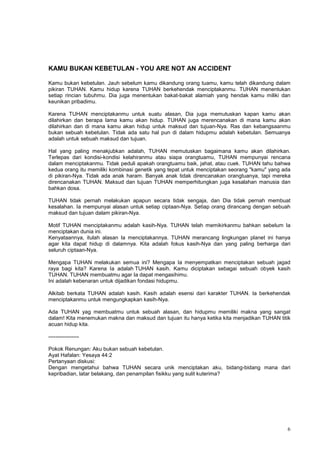 6
KAMU BUKAN KEBETULAN - YOU ARE NOT AN ACCIDENT
Kamu bukan kebetulan. Jauh sebelum kamu dikandung orang tuamu, kamu telah dikandung dalam
pikiran TUHAN. Kamu hidup karena TUHAN berkehendak menciptakanmu. TUHAN menentukan
setiap rincian tubuhmu. Dia juga menentukan bakat-bakat alamiah yang hendak kamu miliki dan
keunikan pribadimu.
Karena TUHAN menciptakanmu untuk suatu alasan, Dia juga memutuskan kapan kamu akan
dilahirkan dan berapa lama kamu akan hidup. TUHAN juga merencanakan di mana kamu akan
dilahirkan dan di mana kamu akan hidup untuk maksud dan tujuan-Nya. Ras dan kebangsaanmu
bukan sebuah kebetulan. Tidak ada satu hal pun di dalam hidupmu adalah kebetulan. Semuanya
adalah untuk sebuah maksud dan tujuan.
Hal yang paling menakjubkan adalah, TUHAN memutuskan bagaimana kamu akan dilahirkan.
Terlepas dari kondisi-kondisi kelahiranmu atau siapa orangtuamu, TUHAN mempunyai rencana
dalam menciptakanmu. Tidak peduli apakah orangtuamu baik, jahat, atau cuek. TUHAN tahu bahwa
kedua orang itu memiliki kombinasi genetik yang tepat untuk menciptakan seorang "kamu" yang ada
di pikiran-Nya. Tidak ada anak haram. Banyak anak tidak direncanakan orangtuanya, tapi mereka
direncanakan TUHAN. Maksud dan tujuan TUHAN memperhitungkan juga kesalahan manusia dan
bahkan dosa.
TUHAN tidak pernah melakukan apapun secara tidak sengaja, dan Dia tidak pernah membuat
kesalahan. Ia mempunyai alasan untuk setiap ciptaan-Nya. Setiap orang dirancang dengan sebuah
maksud dan tujuan dalam pikiran-Nya.
Motif TUHAN menciptakanmu adalah kasih-Nya. TUHAN telah memikirkanmu bahkan sebelum Ia
menciptakan dunia ini.
Kenyataannya, itulah alasan Ia menciptakannya. TUHAN merancang lingkungan planet ini hanya
agar kita dapat hidup di dalamnya. Kita adalah fokus kasih-Nya dan yang paling berharga dari
seluruh ciptaan-Nya.
Mengapa TUHAN melakukan semua ini? Mengapa Ia menyempatkan menciptakan sebuah jagad
raya bagi kita? Karena Ia adalah TUHAN kasih. Kamu diciptakan sebagai sebuah obyek kasih
TUHAN. TUHAN membuatmu agar Ia dapat mengasihimu.
Ini adalah kebenaran untuk dijadikan fondasi hidupmu.
Alkitab berkata TUHAN adalah kasih. Kasih adalah esensi dari karakter TUHAN. Ia berkehendak
menciptakanmu untuk mengungkapkan kasih-Nya.
Ada TUHAN yag membuatmu untuk sebuah alasan, dan hidupmu memiliki makna yang sangat
dalam! Kita menemukan makna dan maksud dan tujuan itu hanya ketika kita menjadikan TUHAN titik
acuan hidup kita.
-----------------
Pokok Renungan: Aku bukan sebuah kebetulan.
Ayat Hafalan: Yesaya 44:2
Pertanyaan diskusi:
Dengan mengetahui bahwa TUHAN secara unik menciptakan aku, bidang-bidang mana dari
kepribadian, latar belakang, dan penampilan fisikku yang sulit kuterima?
 