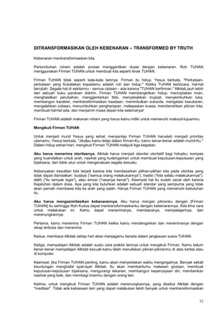 52
DITRANSFORMASIKAN OLEH KEBENARAN – TRANSFORMED BY TRUTH
Kebenaran mentransformasikan kita.
Pertumbuhan rohani adalah proses menggantikan dusta dengan kebenaran. Roh TUHAN
menggunakan Firman TUHAN untuk membuat kita seperti Anak TUHAN.
Firman TUHAN tidak seperti kata-kata lainnya. Firman itu hidup. Yesus berkata, "Perkataan-
perkataan yang Kukatakan kepadamu adalah roh dan hidup." Ketika TUHAN berbicara, hal-hal
berubah. Segala hal di sekitarmu - semua ciptaan - ada karena "TUHAN berfirman." Alkitab jauh lebih
dari sebuah buku panduan doktrin. Firman TUHAN membangkitkan hidup, menciptakan iman,
menghasilkan perubahan, menggentarkan Iblis, menyebabkan mujizat, menyembuhkan luka,
membangun karakter, mentransformasikan keadaan, menimbulkan sukacita, mengatasi kesukaran,
mengalahkan cobaan, menumbuhkan pengharapan, melepaskan kuasa, membersihkan pikiran kita,
membuat hal-hal ada, dan menjamin masa depan kita selamanya!
Firman TUHAN adalah makanan rohani yang harus kamu miliki untuk memenuhi maksud-tujuanmu.
Mengikuti Firman TUHAN
Untuk menjadi murid Yesus yang sehat, menyantap Firman TUHAN haruslah menjadi prioritas
utamamu. Yesus berkata, "Jikalau kamu tetap dalam firman-Ku, kamu benar-benar adalah murid-Ku."
Dalam hidup sehari-hari, mengikuti Firman TUHAN meliputi tiga kegiatan.
Aku harus menerima otoritasnya. Alkitab harus menjadi standar otoritatif bagi hidupku: kompas
yang kuandalkan untuk arah, nasihat yang kudengarkan untuk membuat keputusan-keputusan yang
bijaksana, dan tolok ukur untuk mengevaluasi segala sesuatu.
Kebanyakan kesulitan kita terjadi karena kita mendasarkan pilihan-pilihan kita pada otoritas yang
tidak dapat diandalkan: budaya ("semua orang melakukannya"), tradisi ("kita selalu melakukannya"),
dalih ("itu tampak logis"), atau emosi ("rasanya benar"). Keempat hal itu sudah cacat oleh karena
Kejatuhan dalam dosa. Apa yang kita butuhkan adalah sebuah standar yang sempurna yang tidak
akan pernah membawa kita ke arah yang salah. Hanya Firman TUHAN yang memenuhi kebutuhan
itu.
Aku harus mengasimilasikan kebenarannya. Aku harus mengisi pikiranku dengan [Firman
TUHAN] itu sehingga Roh Kudus dapat mentransformasikanku dengan kebenarannya. Ada lima cara
untuk melakukan ini: Kamu dapat menerimanya, membacanya, mempelajarinya, dan
merenungkannya.
Pertama, kamu menerima Firman TUHAN ketika kamu mendengarkan dan menerimanya dengan
sikap terbuka dan menerima.
Kedua, membaca Alkitab setiap hari akan menjagamu berada dalam jangkauan suara TUHAN.
Ketiga, mempelajari Alkitab adalah suatu cara praktis lainnya untuk mengikuti Firman. Kamu belum
benar-benar mempelajari Alkitab kecuali kamu telah menuliskan pikiran-pikiranmu di atas kertas atau
di komputer.
Keempat, jika Firman TUHAN penting, kamu akan menyediakan waktu mengingatnya. Banyak sekali
keuntungan menghafal ayat-ayat Alkitab. Itu akan membantumu melawan godaan, membuat
keputusan-keputusan bijaksana, mengurangi tekanan, membangun kepercayaan diri, memberikan
nasihat yang baik, dan membagi imanmu dengan orang lain.
Kelima, untuk mengikuti Firman TUHAN adalah merenungkannya, yang disebut Alkitab dengan
"meditasi". Tidak ada kebiasaan lain yang dapat melakukan lebih banyak untuk mentransformasikan
 