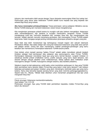 53
hidupmu dan membuatmu lebih serupa dengan Yesus daripada merenungkan Kitab Suci setiap hari.
Perenungan yang serius akan kebenaran TUHAN adalah kunci kepada doa yang terjawab dan
rahasia bagi hidup yang sukses.
Aku harus menerapkan prinsip-prinsipnya. Tanpa penerapan, semua pelajaran Alkitabmu sia-sia.
Berkat TUHAN datang dari mematuhi kebenaran, bukan hanya mengetahuinya.
Kita menghindari penerapan pribadi karena itu mungkin sulit atau bahkan menyakitkan. Kebenaran
akan memerdekakanmu, tapi pertama ia mungkin membuatmu sengsara! Firman TUHAN
menelanjangi motif kita, menunjuk kesalahan kita, menegor dosa kita, dan mengharapkan kita
berubah. Adalah alamiah manusia menentang perubahan, jadi menerapkan Firman TUHAN adalah
kerja keras. Itulah mengapa sangat penting mendiskusikan penerapan pribadimu dengan orang lain.
Saya tidak bisa lebih menekankan lagi berharganya menjadi bagian dari sebuah kelompok
Penelaahan Alkitab. Kita selalu belajar dari orang lain kebenaran-kebenaran yang tidak akan pernah
kita pelajari sendiri. Orang lain akan menolongmu melihat pandangan-pandangan yang kamu
lewatkan dan membantumu menerapkan kebenaran TUHAN secara praktis.
Cara terbaik untuk menjadi seorang "pelaku Firman" adalah selalu menuliskan sebuah langkah
tindakan sebagai hasil pembacaan atau pelajaran atau perenunganmu akan Firman TUHAN.
Kembangkan kebiasaan menuliskan tepat apa yang kamu berniat lakukan. Langkah tindakan ini
sebaiknya bersifat pribadi (melibatkan kamu), praktis (sesuatu yang kamu dapat lakukan), dan
terbukti (dengan sebuah deadline untuk melakukannya). Setiap aplikasi akan melibatkan entah
hubunganmu dengan TUHAN, hubunganmu dengan sesama, atau karakter pribadimu.
Sebelum masuk ke bab selanjutnya, ambil waktu untuk memikirkan pertanyaan ini: Apa yang TUHAN
telah perintahkan kamu lakukan dalam Firman-Nya yang belum mulai kamu lakukan? Lalu tuliskan
beberapa pernyataan-pernyataan tindakan yang akan menolongmu bertindak pada apa yang kamu
ketahui. Kamu bisa bercerita kepada seorang teman yang akan meminta pertanggungjawabanmu.
Seperti kata D.L. Moody, "Alkitab tidak diberikan untuk menambah pengetahuan kita tapi untuk
mengubah hidup kita."
---------------------
Pokok renungan: Kebenaran mentransformasikanku.
Ayat hafalan: Yoh. 8:31-32
Pertanyaan renungan: Apa yang TUHAN telah perintahkan kepadaku melalui Firman-Nya yang
belum aku lakukan?
 