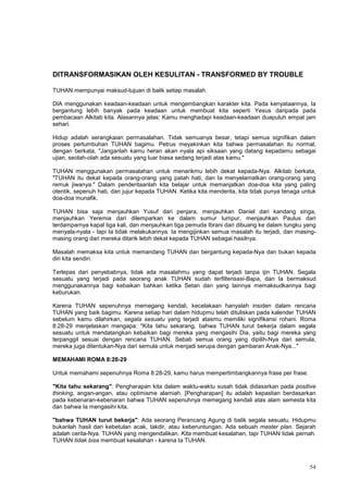 54
DITRANSFORMASIKAN OLEH KESULITAN - TRANSFORMED BY TROUBLE
TUHAN mempunyai maksud-tujuan di balik setiap masalah.
DIA menggunakan keadaan-keadaan untuk mengembangkan karakter kita. Pada kenyataannya, Ia
bergantung lebih banyak pada keadaan untuk membuat kita seperti Yesus daripada pada
pembacaan Alkitab kita. Alasannya jelas: Kamu menghadapi keadaan-keadaan duapuluh empat jam
sehari.
Hidup adalah serangkaian permasalahan. Tidak semuanya besar, tetapi semua signifikan dalam
proses pertumbuhan TUHAN bagimu. Petrus meyakinkan kita bahwa permasalahan itu normal,
dengan berkata, "Janganlah kamu heran akan nyala api siksaan yang datang kepadamu sebagai
ujian, seolah-olah ada sesuatu yang luar biasa sedang terjadi atas kamu."
TUHAN menggunakan permasalahan untuk menarikmu lebih dekat kepada-Nya. Alkitab berkata,
"TUHAN itu dekat kepada orang-orang yang patah hati, dan Ia menyelamatkan orang-orang yang
remuk jiwanya." Dalam penderitaanlah kita belajar untuk memanjatkan doa-doa kita yang paling
otentik, sepenuh hati, dan jujur kepada TUHAN. Ketika kita menderita, kita tidak punya tenaga untuk
doa-doa munafik.
TUHAN bisa saja menjauhkan Yusuf dari penjara, menjauhkan Daniel dari kandang singa,
menjauhkan Yeremia dari dilemparkan ke dalam sumur lumpur, menjauhkan Paulus dari
terdamparnya kapal tiga kali, dan menjauhkan tiga pemuda Ibrani dari dibuang ke dalam tungku yang
menyala-nyala - tapi Ia tidak melakukannya. Ia mengijinkan semua masalah itu terjadi, dan masing-
masing orang dari mereka ditarik lebih dekat kepada TUHAN sebagai hasilnya.
Masalah memaksa kita untuk memandang TUHAN dan bergantung kepada-Nya dan bukan kepada
diri kita sendiri.
Terlepas dari penyebabnya, tidak ada masalahmu yang dapat terjadi tanpa ijin TUHAN. Segala
sesuatu yang terjadi pada seorang anak TUHAN sudah terfilterisasi-Bapa, dan Ia bermaksud
menggunakannya bagi kebaikan bahkan ketika Setan dan yang lainnya memaksudkannya bagi
keburukan.
Karena TUHAN sepenuhnya memegang kendali, kecelakaan hanyalah insiden dalam rencana
TUHAN yang baik bagimu. Karena setiap hari dalam hidupmu telah dituliskan pada kalender TUHAN
sebelum kamu dilahirkan, segala sesuatu yang terjadi atasmu memiliki signifikansi rohani. Roma
8:28-29 menjelaskan mengapa: "Kita tahu sekarang, bahwa TUHAN turut bekerja dalam segala
sesuatu untuk mendatangkan kebaikan bagi mereka yang mengasihi Dia, yaitu bagi mereka yang
terpanggil sesuai dengan rencana TUHAN. Sebab semua orang yang dipilih-Nya dari semula,
mereka juga ditentukan-Nya dari semula untuk menjadi serupa dengan gambaran Anak-Nya..."
MEMAHAMI ROMA 8:28-29
Untuk memahami sepenuhnya Roma 8:28-29, kamu harus mempertimbangkannya frase per frase.
"Kita tahu sekarang": Pengharapan kita dalam waktu-waktu susah tidak didasarkan pada positive
thinking, angan-angan, atau optimisme alamiah. [Pengharapan] itu adalah kepastian berdasarkan
pada kebenaran-kebenaran bahwa TUHAN sepenuhnya memegang kendali atas alam semesta kita
dan bahwa Ia mengasihi kita.
"bahwa TUHAN turut bekerja": Ada seorang Perancang Agung di balik segala sesuatu. Hidupmu
bukanlah hasil dari kebetulan acak, takdir, atau keberuntungan. Ada sebuah master plan. Sejarah
adalah cerita-Nya. TUHAN yang mengendalikan. Kita membuat kesalahan, tapi TUHAN tidak pernah.
TUHAN tidak bisa membuat kesalahan - karena Ia TUHAN.
 