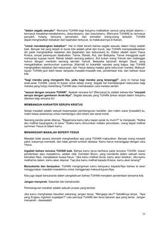 55
"dalam segala sesuatu": Rencana TUHAN bagi hidupmu melibatkan semua yang terjadi atasmu -
termasuk kesalahan-kesalahanmu, dosa-dosamu, dan luka-lukamu. [Rencana TUHAN] itu termasuk
penyakit, hutang, bencana, perceraian, dan kematian orang-orang terkasih. TUHAN
dapat menghasilkan kebaikan dari kejahatan terburuk. Ia melakukannya di Kalvari.
"untuk mendatangkan kebaikan": Hal ini tidak berarti bahwa segala sesuatu dalam hidup adalah
baik. Banyak hal yang terjadi di dunia kita adalah jahat dan buruk, tapi TUHAN menspesialisasikan
diri pada menghasilkan kebaikan dari [kejahatan dan keburukan] itu. Dalam silsilah resmi Yesus
Kristus, empat perempuan disebutkan: Tamar, Rahab, Rut, dan Betsyeba. Tamar menggoda ayah
mertuanya supaya hamil. Rahab adalah seorang pelacur. Rut bukan orang Yahudi dan melanggar
hukum dengan menikahi seorang laki-laki Yahudi. Betsyeba berzinah dengan Daud, yang
mengakibatkan pembunuhan suaminya. [Hal-hal] ini bukanlah reputasi yang bagus, tapi TUHAN
menghasilkan kebaikan dari keburukan, dan Yesus datang melalui garis keturunan mereka. Maksud-
tujuan TUHAN jauh lebih besar daripada masalah-masalah kita, penderitaan kita, dan bahkan dosa
kita.
"bagi mereka yang mengasihi Dia, yaitu bagi mereka yang terpanggil": Janji ini hanya bagi
anak-anak TUHAN. [Janji] ini bukan untuk setiap orang. Segala hal mendatangkan keburukan bagi
mereka yang hidup menentang TUHAN atau memaksakan cara mereka sendiri.
"sesuai dengan rencana TUHAN": Apakah rencana itu? [Rencana] itu adalah bahwa kita "menjadi
serupa dengan gambaran Anak-Nya". Segala sesuatu yang TUHAN ijinkan terjadi dalam hidupmu
diijinkan bagi rencana itu!
MEMBANGUN KARAKTER SERUPA KRISTUS
Setiap masalah adalah sebuah kesempatan pembangunan karakter, dan makin sukar [masalah] itu,
makin besar potensinya untuk membangun otot rohani dan serat moral.
Seorang pandai perak ditanya, "Bagaimana kamu tahu kapan perak itu murni?" Ia menjawab, "Ketika
aku melihat bayanganku di sana." Ketika kamu dimurnikan melalui pencobaan, orang dapat melihat
cerminan Yesus di dalam kamu.
MENANGGAPI MASALAH SEPERTI YESUS
Masalah tidak secara otomatis menghasilkan apa yang TUHAN maksudkan. Banyak orang menjadi
pahit, bukannya membaik, dan tidak pernah tumbuh dewasa. Kamu harus menanggapi dengan cara
Yesus.
Ingatlah bahwa rencana TUHAN baik. Bahwa kamu terus berfokus pada rencana TUHAN, bukan
penderitaan atau masalahmu, adalah vital. Corrieten Boom, yang menderita dalam sebuah kamp
kematian Nazi, menjelaskan kuasa fokus: "Jika kamu melihat dunia, kamu akan tertekan. Jika kamu
melihat ke dalam, kamu akan depresi. Tapi jika kamu melihat kepada Kristus, kamu akan tenang!"
Bersukacita dan bersyukur. TUHAN menginginkan kamu bersyukur kepada-Nya bahwa Ia akan
menggunakan masalah-masalahmu untuk menggenapi maksud-tujuan-Nya.
Kita juga dapat bersukacita dalam pengetahuan bahwa TUHAN menjalani penderitaan bersama kita.
Jangan menyerah. Sabarlah dan bertahanlah.
Pembangunan karakter adalah sebuah proses yang lambat.
Jika kamu menghadapi kesulitan sekarang, jangan tanya, "Mengapa aku?" Sebaliknya tanya, "Apa
yang Engkau inginkan kupelajari?" Lalu percaya TUHAN dan terus lakukan apa yang benar. Jangan
menyerah - dewasalah!
 