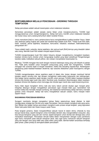 57
BERTUMBUMBUH MELALUI PENCOBAAN - GROWING THROUGH
TEMPTATION
Setiap pencobaan adalah sebuah kesempatan untuk melakukan kebaikan.
Sementara pencobaan adalah senjata utama Setan untuk menghancurkanmu, TUHAN ingin
menggunakannya untuk mengembangkanmu. Setiap kali kamu memilih untuk melakukan kebaikan
dan bukan dosa, kamu sedang bertumbuh dalam karakter Kristus.
Untuk memahami [hal] ini, kamu pertama-tama harus mengidentifikasi kualitas karakter Yesus. Salah
satu deskripsi paling ringkas dan padat dari karakter-Nya adalah buah Roh: "Tetapi buah Roh ialah,
kasih, sukacita, damai sejahtera, kesabaran, kemurahan, kebaikan, kesetiaan, kelemahlembutan,
penguasaan diri."
Yesus adalah kasih, sukacita, damai sejahtera, dan semua buah [Roh] lainnya yang diwadahi dalam
satu orang. Memiliki buah Roh adalah menjadi seperti Kristus.
TUHAN mengembangkan buah Roh dalam hidupmu dengan mengijinkanmu mengalami keadaan-
keadaan dimana kamu dicobai untuk mengungkap kualitas yang tepat sebaliknya! Pengembangan
karakter selalu melibatkan sebuah pilihan, dan cobaan menyediakan kesempatan itu.
Misalnya, TUHAN mengajar kita kasih dengan menaruh beberapa orang yang sulit dikasihi di sekitar
kita. Tidak perlu karakter untuk mengasihi orang-orang yang cantik dan mengasihimu. TUHAN
mengajar kita sukacita sejati di tengah kesedihan, ketika kita berpaling kepada-Nya. Kebahagiaan
bergantung pada keadaan-keadaan eksternal, tapi sukacita didasarkan pada hubunganmu dengan
TUHAN.
TUHAN mengembangkan damai sejahtera sejati di dalam kita, bukan dengan membuat hal-hal
berjalan seperti rencana kita, tapi dengan mengijinkan waktu-waktu kekacauan dan kebingungan.
Kita belajar damai sejahtera sejati dengan memilih untuk percaya TUHAN dalam keadaan-keadaan
dimana kita dicobai agar kuatir atau takut. Demikian pula, kesabaran dikembangkan dalam keadaan-
keadaan dimana kita dipaksa untuk menunggu dan dicobai agar marah atau cepat terpancing emosi.
Kamu tidak dapat mengklaim dirimu baik jika kamu belum pernah dicobai agar menjadi jahat.
Integritas dibangun dengan mengalahkan pencobaan agar menjadi tidak jujur; kerendahan hati
tumbuh ketika kita menolak menjadi sombong; dan ketahanan berkembang setiap kali kamu menolak
godaan untuk menyerah. Setiap kali kamu mengalahkan sebuah cobaan, kamu menjadi makin
seperti Yesus!
BAGAIMANA PENCOBAAN BEKERJA
Sungguh membantu dengan mengetahui bahwa Setan sepenuhnya dapat ditebak. Ia telah
menggunakan strategi dan trik-trik kuno sejak Penciptaan. Semua cobaan mengikuti pola yang sama.
Dari Alkitab kita belajar bahwa pencobaan mengikuti suatu proses empat langkah, yang digunakan
Setan baik pada Adam dan Hawa maupun pada Yesus.
Pada langkah pertama, Setan mengidentifikasi sebuah hasrat di dalam dirimu. [Hasrat] itu bisa
berupa hasrat dosa, seperti keinginan untuk membalas dendam atau mengendalikan orang lain, atau
bisa berupa keinginan yang sah dan normal, seperti keinginan untuk dicintai dan dihargai atau untuk
merasakan kesenangan. Pencobaan dimulai ketika Setan menyarankan (dengan suatu pemikiran)
agar kamu menyerah pada sebuah keinginan jahat, atau agar kamu memenuhi sebuah keinginan
yang sah dengan cara yang salah atau pada waktu yang salah. Berhati-hatilah senantiasa terhadap
jalan pintas. [Jalan pintas] itu seringkali adalah pencobaan!
 