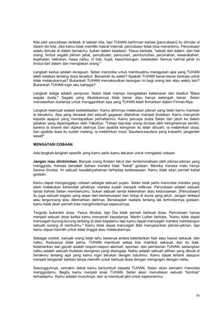 58
Kita pikir pencobaan terletak di sekitar kita, tapi TUHAN berfirman bahwa [pencobaan] itu dimulai di
dalam diri kita. Jika kamu tidak memiliki hasrat internal, pencobaan tidak bisa menarikmu. Pencobaan
selalu dimulai di dalam benakmu, bukan dalam keadaan. Yesus berkata, "sebab dari dalam, dari hati
orang, timbul segala pikiran jahat, percabulan, pencurian, pembunuhan, perzinahan, keserakahan,
kejahatan, kelicikan, hawa nafsu, iri hati, hujat, kesombongan, kebebalan. Semua hal-hal jahat ini
timbul dari dalam dan menajiskan orang."
Langkah kedua adalah keraguan. Setan mencoba untuk membuatmu meragukan apa yang TUHAN
telah katakan tentang dosa tersebut: Benarkah itu salah? Apakah TUHAN benar-benar berkata untuk
tidak melakukannya? Bukankah TUHAN memaksudkan larangan ini bagi orang lain atau waktu lain?
Bukankah TUHAN ingin aku bahagia?
Langkah ketiga adalah penipuan. Setan tidak mampu mengatakan kebenaran dan disebut "Bapa
segala dusta." Segala yang dikatakannya tidak benar atau hanya setengah benar. Setan
menawarkan dustanya untuk menggantikan apa yang TUHAN telah firmankan dalam Firman-Nya.
Langkah keempat adalah ketidaktaatan. Kamu akhirnya melakukan pikiran yang telah kamu mainkan
di benakmu. Apa yang berawal dari sebuah gagasan dilahirkan menjadi tindakan. Kamu menyerah
kepada apapun yang mendapatkan perhatianmu. Kamu percaya dusta Setan dan jatuh ke dalam
jebakan yang diperingatkan oleh Yakobus: "Tetapi tiap-tiap orang dicobai oleh keinginannya sendiri,
karena ia diseret dan dipikat olehnya. Dan apabila keinginan itu telah dibuahi, ia melahirkan dosa;
dan apabila dosa itu sudah matang, ia melahirkan maut. Saudara-saudara yang kukasihi, janganlah
sesat!"
MENGATASI COBAAN
Ada langkah-langkah spesifik yang kamu perlu kamu lakukan untuk mengatasi cobaan.
Jangan mau diintimidasi. Banyak orang Kristen takut dan terdemoralisasi oleh pikiran-pikiran yang
menggoda, merasa bersalah bahwa mereka tidak "kebal" godaan. Mereka merasa malu hanya
karena dicobai. Ini sebuah kesalahpahaman terhadap kedewasaan. Kamu tidak akan pernah kebal
godaan.
Kamu dapat menganggap cobaan sebagai sebuah pujian. Setan tidak perlu mencobai mereka yang
telah melakukan kehendak jahatnya; mereka sudah menjadi miliknya. Pencobaan adalah sebuah
tanda bahwa Setan membencimu, bukan sebuah tanda kelemahan atau keduniawian. [Pencobaan]
itu juga sebuah bagian yang wajar dari kemanusiaan dan hidup di dunia yang jatuh. Jangan terkejut
atau terguncang atau dilemahkan olehnya. Bersikaplah realistis tentang tak terhindarinya godaan;
kamu tidak akan pernah bisa menghindarinya sepenuhnya.
Tergoda bukanlah dosa. Yesus dicobai, tapi Dia tidak pernah berbuat dosa. Pencobaan hanya
menjadi sebuah dosa ketika kamu menyerah kepadanya. Martin Luther berkata, "Kamu tidak dapat
mencegah burung-burung terbang di atas kepalamu tapi kamu dapat mencegah mereka membangun
sebuah sarang di rambutmu." Kamu tidak dapat mencegah Iblis menyarankan pikiran-pikiran, tapi
kamu dapat memilih untuk tidak tinggal atau melakukannya.
Sebagai contoh, banyak orang tidak tahu bedanya antara ketertarikan fisik atau hasrat seksual, dan
nafsu. Keduanya tidak sama. TUHAN membuat setiap kita makhluk seksual, dan itu baik.
Ketertarikan dan gairah adalah respon-respon alamiah, spontan, dan pemberian TUHAN, sedangkan
nafsu adalah sebuah tindakan keinginan yang disengaja. Nafsu adalah sebuah pilihan yang dibuat di
benakmu tentang apa yang kamu ingin lakukan dengan tubuhmu. Kamu dapat tertarik ataupun
menjadi bergairah bahkan tanpa memilih untuk berbuat dosa dengan mengingini dengan nafsu.
Sesungguhnya, semakin dekat kamu bertumbuh kepada TUHAN, Setan akan semakin mencoba
menggodamu. Begitu kamu menjadi anak TUHAN, Setan akan menuliskan sebuah "kontrak"
terhadapmu. Kamu adalah musuhnya, dan ia membuat plot untuk kejatuhanmu.
 