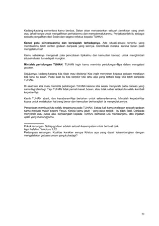59
Kadang-kadang sementara kamu berdoa, Setan akan menyarankan sebuah pemikiran yang aneh
atau jahat hanya untuk mengalihkan perhatianmu dan mempermalukanmu. Perlakukanlah itu sebagai
sebuah pengalihan dari Setan dan segera refokus kepada TUHAN.
Kenali pola pencobaanmu dan bersiaplah terhadapnya. Ada situasi-situasi tertentu yang
membuatmu lebih rentan godaan daripada yang lainnya. Identifikasi mereka karena Setan pasti
mengetahuinya!
Kamu sebaiknya mengenali pola pencobaan tipikalmu dan kemudian bersiap untuk menghindari
situasi-situasi itu sedapat mungkin.
Mintalah pertolongan TUHAN. TUHAN ingin kamu meminta pertolongan-Nya dalam mengatasi
godaan.
Sejujurnya, kadang-kadang kita tidak mau ditolong! Kita ingin menyerah kepada cobaan meskipun
kita tahu itu salah. Pada saat itu kita berpikir kita tahu apa yang terbaik bagi kita lebih daripada
TUHAN.
Di saat lain kita malu meminta petolongan TUHAN karena kita selalu menyerah pada cobaan yang
sama lagi dan lagi. Tapi TUHAN tidak pernah kesal, bosan, atau tidak sabar ketika kita selalu kembali
kepada-Nya.
Kasih TUHAN abadi, dan kesabaran-Nya bertahan untuk selama-lamanya. Mintalah kepada-Nya
kuasa untuk melakukan hal yang benar dan kemudian berharaplah Ia menyediakannya.
Pencobaan membuat kita selalu tergantung pada TUHAN. Setiap kali kamu melawan sebuah godaan
kamu menjadi makin seperti Yesus. Ketika kamu jatuh - yang pasti terjadi - itu tidak fatal. Daripada
menyerah atau putus asa, berpalinglah kepada TUHAN, berharap Dia menolongmu, dan ingatlah
upah yang menunggumu.
----------------------
Pokok renungan: Setiap godaan adalah sebuah kesempatan untuk berbuat baik.
Ayat hafalan: Yakobus 1:12
Pertanyaan renungan: Kualitas karakter serupa Kristus apa yang dapat kukembangkan dengan
mengalahkan godaan umum yang kuhadapi?
 