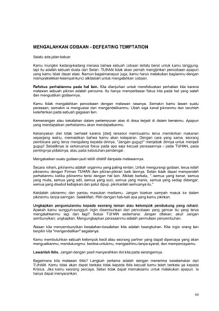 60
MENGALAHKAN COBAAN - DEFEATING TEMPTATION
Selalu ada jalan keluar.
Kamu mungkin kadang-kadang merasa bahwa sebuah cobaan terlalu berat untuk kamu tanggung,
tapi itu adalah sebuah dusta dari Setan. TUHAN tidak akan pernah mengijinkan pencobaan apapun
yang kamu tidak dapat atasi. Namun bagaimanapun juga, kamu harus melakukan bagianmu dengan
mempraktekkan keempat kunci alkitabiah untuk mengalahkan cobaan.
Refokus perhatianmu pada hal lain. Kita dianjurkan untuk merefokuskan perhatian kita karena
melawan sebuah pikiran adalah percuma. Itu hanya memperbesar fokus kita pada hal yang salah
dan menguatkan godaannya.
Kamu tidak mengalahkan pencobaan dengan melawan rasanya. Semakin kamu lawan suatu
perasaan, semakin ia menguasai dan mengendalikanmu. Ubah saja kanal pikiranmu dan taruhlah
ketertarikan pada sebuah gagasan lain.
Kemenangan atau kekalahan dalam pertempuran atas di dosa terjadi di dalam benakmu. Apapun
yang mendapatkan perhatianmu akan mendapatkanmu.
Kebanyakan diet tidak berhasil karena [diet] tersebut membuatmu terus memikirkan makanan
sepanjang waktu, memastikan bahwa kamu akan kelaparan. Dengan cara yang sama, seorang
pembicara yang terus mengulang kepada dirinya, "Jangan gugup!" menjebak dirinya untuk menjadi
gugup! Sebaliknya ia seharusnya fokus pada apa saja kecuali perasaannya - pada TUHAN, pada
pentingnya pidatonya, atau pada kebutuhan pendengar.
Mengabaikan suatu godaan jauh lebih efektif daripada melawannya.
Secara rohani, pikiranmu adalah organmu yang paling rentan. Untuk mengurangi godaan, terus isilah
pikiranmu dengan Firman TUHAN dan pikiran-pikiran baik lainnya. Setan tidak dapat memperoleh
perhatianmu ketika pikiranmu terisi dengan hal lain. Alkitab berkata, "..semua yang benar, semua
yang mulia, semua yang adil, semua yang suci, semua yang manis, semua yang sedap didengar,
semua yang disebut kebajikan dan patut dipuji, pikirkanlah semuanya itu."
Kelolalah pikiranmu dan pantau masukan mediamu. Jangan biarkan sampah masuk ke dalam
pikiranmu tanpa saringan. Selektiflah. Pilih dengan hati-hati apa yang kamu pikirkan.
Ungkapkan pergumulanmu kepada seorang teman atau kelompok pendukung yang rohani.
Apakah kamu sungguh-sungguh ingin disembuhkan dari pencobaan yang gencar itu yang terus
mengalahkanmu lagi dan lagi? Solusi TUHAN sederhana: Jangan ditekan; akui! Jangan
sembunyikan; ungkapkan. Mengungkapkan perasaanmu adalah permulaan penyembuhan.
Alasan kita menyembunyikan kesalahan-kesalahan kita adalah keangkuhan. Kita ingin orang lain
berpikir kita "mengendalikan" segalanya.
Kamu membutuhkan sebuah kelompok kecil atau seorang partner yang dapat dipercaya yang akan
menguatkanmu, mendukungmu, berdoa untukmu, mengasihimu tanpa syarat, dan mempercayaimu.
Lawanlah Iblis. Jangan dengan pasif menyerahkan diri kita pada serangannya.
Bagaimana kita melawan Iblis? Langkah pertama adalah dengan menerima keselamatan dari
TUHAN. Kamu tidak akan dapat berkata tidak kepada Iblis kecuali kamu telah berkata ya kepada
Kristus. Jika kamu seorang percaya, Setan tidak dapat memaksamu untuk melakukan apapun. Ia
hanya dapat menyarankan.
 