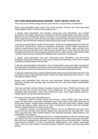 7
APA YANG MENGENDALIKAN HIDUPMU - WHAT DRIVES YOUR LIFE
Note: drives di sini diartikan sebagai sesuatu yang memandu, mengendalikan, mengarahkan
Setiap orang dikendalikan oleh sesuatu. Ada ratusan keadaan, nilai-nilai, dan emosi yang dapat
mengendalikan hidupmu. Ada lima hal yang paling umum:
1. Banyak orang dikendalikan rasa bersalah. Orang-orang yang dikendalikan rasa bersalah
dimanipulasi oleh ingatan masa lalu dan membiarkan masa lalu mengendalikan masa depan mereka.
Maksud dan tujuan TUHAN tidak dibatasi masa lalumu. Dia mengubah seorang pembunuh bernama
Musa menjadi seorang pemimpin dan seorang pengecut bernama Gideon menjadi seorang pahlawan
pemberani, dan Dia berkuasa melakukan perkara-perkara ajaib dengan sisa hidupmu juga.
2. Banyak orang dikendalikan dendam dan kemarahan. Mereka terus berpegang pada luka batin dan
tidak pernah melupakannya. Bukannya melepaskan penderitaan mereka melalui pengampunan,
mereka mengorek-ngorek luka itu lagi dan lagi di benak mereka. Dendam selalu menyakiti kamu
lebih dari orang yang menyakiti kamu. Mereka yang menyakiti kamu di masa lalu tidak dapat terus
menyakitimu kecuali kamu terus berpegang pada luka batin itu melalui dendam. Masa lalumu adalah
masa lalu! Tidak ada yang mengubahnya. Belajarlah dari masa lalumu, dan lepaskan.
3. Banyak orang dikendalikan rasa takut. Orang-orang yang dikendalikan rasa takut sering
kehilangan kesempatan-kesempatan besar karena mereka takut bertualang. Kamu harus melawan
rasa takutmu dengan senjata iman dan kasih.
4. Banyak orang dikendalikan materialisme. Hal ini mengendalikan orang untuk selalu menginginkan
lebih berdasarkan kesalahpahaman bahwa memiliki lebih akan membuat lebih bahagia, lebih penting,
dan lebih aman, tapi semua itu tidak benar. harta hanya menyediakan kebahagiaan sesaat.
5. Kekayaan dapat hilang dalam sekejap melalui beragam faktor yang tak terkendali. Keamanan yang
sesungguhnya hanya dapat ditemukan dalam sesuatu yang tidak pernah bisa diambil darimu - yaitu
hubunganmu dengan TUHAN.
Banyak orang dikendalikan oleh kebutuhan akan persetujuan. Mereka mengijinkan ekspektasi-
ekspektasi orangtua atau pasangan atau anak-anak atau guru atau teman-teman mengendalikan
hidup mereka.
Tidak ada yang lebih penting daripada mengetahui maksud dan tujuan TUHAN bagi hidupmu, dan
tidak ada yang bisa memberi kompensasi untuk ketidaktahuan itu- tidak kesuksesan, kekayaan,
popularitas, atau kesenangan. Tanpa suatu maksud dan tujuan, hidup seperti gerakan tanpa arti,
kegiatan tanpa arah, dan peristiwa tanpa alasan.
Keuntungan dari hidup yang dikendalikan tujuan:
- mengetahui tujuanmu memberi makna pada hidupmu. Tanpa TUHAN, hidup tidak memiliki
tujuan, dan tanpa tujuan, hidup tidak mempunyai makna. Tanpa makna, hidup tidak mempunyai arti
penting atau harapan. Tragedi terbesar bukanlah kematian, tapi hidup tanpa tujuan. Harapan sangat
esensial bagi hidupmu seperti udara dan air. Kamu membutuhkan harapan untuk bisa mengatasi
[apapun]. Harapan datang dari memiliki suatu tujuan.
- mengetahui tujuanmu menyederhanakan hidupmu. Hal itu mendefinisikan apa yang kamu
lakukan dan apa yang tidak kamu lakukan, kegiatan apa yang esensial dan apa yang tidak. Tanpa
tujuan yang jelas kamu tidak memiliki landasan untuk keputusan-keputusan, alokasi waktumu, dan
pemanfaatan sumberdayamu.
- mengetahui tujuanmu memfokuskan hidupmu. Ia mengkonsentrasikan usaha dan energimu pada
apa yang penting. Kamu menjadi efektif dengan cara menjadi selektif. Tanpa suatu tujuan yang jelas,
kamu akan terus mengubah arah, pekerjaan, hubungan, gereja, atau hal-hal eksternal lain - berharap
masing-masing perubahan itu akan menyelesaikan kebingunganmu atau mengisi kekosongan
hatimu. Jika kamu ingin hidupmu mempunyai dampak, fokuskan! Lakukan hanya apa yang paling
penting.
 