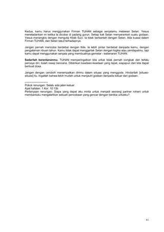 61
Kedua, kamu harus menggunakan Firman TUHAN sebagai senjatamu melawan Setan. Yesus
meneladankan ini ketika Ia dicobai di padang gurun. Setiap kali Setan menyarankan suatu godaan,
Yesus menangkis dengan mengutip Kitab Suci. Ia tidak berbantah dengan Setan. Ada kuasa dalam
Firman TUHAN, dan Setan takut terhadapnya.
Jangan pernah mencoba berdebat dengan Iblis. Ia lebih pintar berdebat daripada kamu, dengan
pengalaman ribuan tahun. Kamu tidak dapat menggertak Setan dengan logika atau pendapatmu, tapi
kamu dapat menggunakan senjata yang membuatnya gemetar - kebenaran TUHAN.
Sadarilah kerentananmu. TUHAN memperingatkan kita untuk tidak pernah congkak dan terlalu
percaya diri; itulah resep bencana. Diberikan keadaan-keadaan yang tepat, siapapun dari kita dapat
berbuat dosa.
Jangan dengan ceroboh menempatkan dirimu dalam situasi yang menggoda. Hindarilah [situasi-
situasi] itu. Ingatlah bahwa lebih mudah untuk menjauhi godaan daripada keluar dari godaan.
-------------------------
Pokok renungan: Selalu ada jalan keluar.
Ayat hafalan: 1 Kor. 10:13b
Pertanyaan renungan: Siapa yang dapat aku minta untuk menjadi seorang partner rohani untuk
membantuku mengalahkan sebuah pencobaan yang gencar dengan berdoa untukku?
 