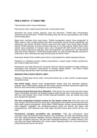 62
PERLU WAKTU - IT TAKES TIME
Tidak ada jalan pintas menuju kedewasaan.
Pertumbuhan rohani, seperti pertumbuhan fisik, membutuhkan waktu.
Sementara kita cemas tentang seberapa cepat kita bertumbuh, TUHAN lebih mementingkan
seberapa kuat kita bertumbuh. TUHAN memandang hidup kita dari dan bagi kekekalan, jadi Ia tidak
pernah tergesa-gesa.
Begitu kamu membuka dirimu bagi Kristus, TUHAN mendapatkan sebuah "kamp pengendali" di
dalam hidupmu. Kamu mungkin berpikir kamu telah menyerahkan seluruh hidupmu kepada-Nya, tapi
sebenarnya, ada banyak hal dalam hidupmu yang kamu tidak sadari. Kamu hanya dapat memberi
kepada TUHAN sebanyak yang kamu pahami pada saat itu. Itu tidak apa-apa. Begitu Kristus diberi
sebuah kamp pengendali, Ia memulai usaha untuk mengambil alih lebih banyak teritori sampai
seluruh hidupmu sepenuhnya milik-Nya. Akan ada pergumulan dan pertempuran, tapi keluarannya
tidak akan pernah diragukan. TUHAN telah berjanji bahwa "Ia, yang memulai pekerjaan yang baik di
antara kamu, akan meneruskannya pada akhirnya pada hari Kristus Yesus."
Keserupaan dengan Kristus adalah tujuan akhirmu, tapi perjalananmu adalah sepanjang hidupmu.
Perjalanan ini melibatkan percaya (melalui penyembahan), menjadi bagian (melalui persekutuan),
dan menjadi (melalui pemuridan).
Kedewasaan yang sejati tidak pernah merupakan hasil dari sebuah pengalaman tunggal, betapapun
berpengaruh atau menyentuh. Pertumbuhan itu bertahap. Alkitab berkata, "..kita diubah menjadi
serupa dengan gambar-Nya, dalam kemuliaan yang semakin besar."
MENGAPA PERLU WAKTU BEGITU LAMA?
Meskipun TUHAN dapat secara instan mentransformasikan kita, Ia telah memilih mengembangkan
kita perlahan-lahan.
Kita lambat belajar. Sejarah Israel menggambarkan betapa cepat kita melupakan pelajaran-
pelajaran yang TUHAN ajarkan kepada kita dan betapa cepat kita kembali kepada pola tingkah laku
lama kita. Kita membutuhkan pembelajaran yang berulang-ulang.
Kita punya banyak [hal] yang harus dilepaskan. Tidak ada pil, doa, atau prinsip yang akan secara
instan membatalkan kerusakan dari [kejadian-kejadian dalam] banyak tahun. Sementara kamu diberi
sifat baru saat bertobat, kamu masih memiliki kebiasaan-kebiasaan, pola, dan praktek lama yang
perlu diangkat dan digantikan.
Kita takut menghadapi kenyataan tentang diri kita dengan rendah hati. Rasa takut akan apa
yang mungkin kita temukan jika kita secara jujur menghadapi cacat karakter kita membuat kita terus
hidup dalam penjara pengingkaran. Hanya ketika TUHAN diijinkan memberi terang kebenaran-Nya
pada kesalahan, kegagalan, dan penolakan-penolakan [yang] kita [terima], kita dapat mulai
memperbaikinya. Inilah sebabnya kamu tidak dapat bertumbuh tanpa sikap rendah hati dan mau
diajar.
Pertumbuhan seringkali menyakitkan dan menakutkan. Tidak ada pertumbuhan tanpa
perubahan; tidak ada perubahan tanpa ketakutan atau kehilangan; dan tidak ada kehilangan tanpa
rasa sakit. Setiap perubahan melibatkan semacam kehilangan: Kamu harus melepaskan cara-cara
lama agar mengalami yang baru. Kita takut akan kehilangan-kehilangan ini, bahkan meskipun cara-
cara lama kita sangat melemahkan kita, karena seperti sepasang sepatu tua, [cara-cara lama] itu
paling tidak [terasa] nyaman dan akrab.
 