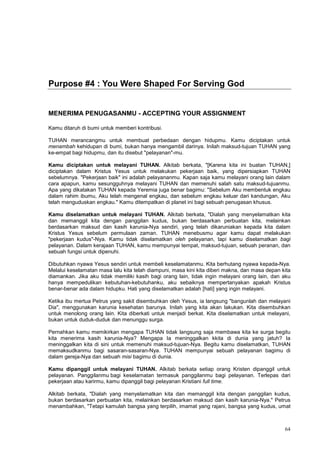 64
Purpose #4 : You Were Shaped For Serving God
MENERIMA PENUGASANMU - ACCEPTING YOUR ASSIGNMENT
Kamu ditaruh di bumi untuk memberi kontribusi.
TUHAN merancangmu untuk membuat perbedaan dengan hidupmu. Kamu diciptakan untuk
menambah kehidupan di bumi, bukan hanya mengambil darinya. Inilah maksud-tujuan TUHAN yang
ke-empat bagi hidupmu, dan itu disebut "pelayanan"-mu.
Kamu diciptakan untuk melayani TUHAN. Alkitab berkata, "[Karena kita ini buatan TUHAN,]
diciptakan dalam Kristus Yesus untuk melakukan pekerjaan baik, yang dipersiapkan TUHAN
sebelumnya. "Pekerjaan baik" ini adalah pelayananmu. Kapan saja kamu melayani orang lain dalam
cara apapun, kamu sesungguhnya melayani TUHAN dan memenuhi salah satu maksud-tujuanmu.
Apa yang dikatakan TUHAN kepada Yeremia juga benar bagimu: "Sebelum Aku membentuk engkau
dalam rahim ibumu, Aku telah mengenal engkau, dan sebelum engkau keluar dari kandungan, Aku
telah menguduskan engkau." Kamu ditempatkan di planet ini bagi sebuah penugasan khusus.
Kamu diselamatkan untuk melayani TUHAN. Alkitab berkata, "Dialah yang menyelamatkan kita
dan memanggil kita dengan panggilan kudus, bukan berdasarkan perbuatan kita, melainkan
berdasarkan maksud dan kasih karunia-Nya sendiri, yang telah dikaruniakan kepada kita dalam
Kristus Yesus sebelum permulaan zaman. TUHAN menebusmu agar kamu dapat melakukan
"pekerjaan kudus"-Nya. Kamu tidak diselamatkan oleh pelayanan, tapi kamu diselamatkan bagi
pelayanan. Dalam kerajaan TUHAN, kamu mempunyai tempat, maksud-tujuan, sebuah peranan, dan
sebuah fungsi untuk dipenuhi.
Dibutuhkan nyawa Yesus sendiri untuk membeli keselamatanmu. Kita berhutang nyawa kepada-Nya.
Melalui keselamatan masa lalu kita telah diampuni, masa kini kita diberi makna, dan masa depan kita
diamankan. Jika aku tidak memiliki kasih bagi orang lain, tidak ingin melayani orang lain, dan aku
hanya mempedulikan kebutuhan-kebutuhanku, aku sebaiknya mempertanyakan apakah Kristus
benar-benar ada dalam hidupku. Hati yang diselamatkan adalah [hati] yang ingin melayani.
Ketika ibu mertua Petrus yang sakit disembuhkan oleh Yesus, ia langsung "bangunlah dan melayani
Dia", menggunakan karunia kesehatan barunya. Inilah yang kita akan lakukan. Kita disembuhkan
untuk menolong orang lain. Kita diberkati untuk menjadi berkat. Kita diselamatkan untuk melayani,
bukan untuk duduk-duduk dan menunggu surga.
Pernahkan kamu memikirkan mengapa TUHAN tidak langsung saja membawa kita ke surga begitu
kita menerima kasih karunia-Nya? Mengapa Ia meninggalkan kkita di dunia yang jatuh? Ia
meninggalkan kita di sini untuk memenuhi maksud-tujuan-Nya. Begitu kamu diselamatkan, TUHAN
memaksudkanmu bagi sasaran-sasaran-Nya. TUHAN mempunyai sebuah pelayanan bagimu di
dalam gereja-Nya dan sebuah misi bagimu di dunia.
Kamu dipanggil untuk melayani TUHAN. Alkitab berkata setiap orang Kristen dipanggil untuk
pelayanan. Panggilanmu bagi keselamatan termasuk panggilanmu bagi pelayanan. Terlepas dari
pekerjaan atau karirmu, kamu dipanggil bagi pelayanan Kristiani full time.
Alkitab berkata, "Dialah yang menyelamatkan kita dan memanggil kita dengan panggilan kudus,
bukan berdasarkan perbuatan kita, melainkan berdasarkan maksud dan kasih karunia-Nya." Petrus
menambahkan, "Tetapi kamulah bangsa yang terpilih, imamat yang rajani, bangsa yang kudus, umat
 