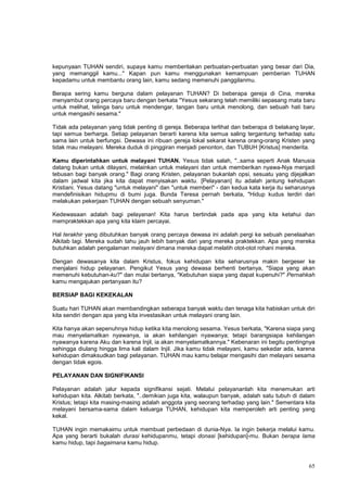 65
kepunyaan TUHAN sendiri, supaya kamu memberitakan perbuatan-perbuatan yang besar dari Dia,
yang memanggil kamu..." Kapan pun kamu menggunakan kemampuan pemberian TUHAN
kepadamu untuk membantu orang lain, kamu sedang memenuhi panggilanmu.
Berapa sering kamu berguna dalam pelayanan TUHAN? Di beberapa gereja di Cina, mereka
menyambut orang percaya baru dengan berkata "Yesus sekarang telah memiliki sepasang mata baru
untuk melihat, telinga baru untuk mendengar, tangan baru untuk menolong, dan sebuah hati baru
untuk mengasihi sesama."
Tidak ada pelayanan yang tidak penting di gereja. Beberapa terlihat dan beberapa di belakang layar,
tapi semua berharga. Setiap pelayanan berarti karena kita semua saling tergantung terhadap satu
sama lain untuk berfungsi. Dewasa ini ribuan gereja lokal sekarat karena orang-orang Kristen yang
tidak mau melayani. Mereka duduk di pinggiran menjadi penonton, dan TUBUH [Kristus] menderita.
Kamu diperintahkan untuk melayani TUHAN. Yesus tidak salah, "..sama seperti Anak Manusia
datang bukan untuk dilayani, melainkan untuk melayani dan untuk memberikan nyawa-Nya menjadi
tebusan bagi banyak orang." Bagi orang Kristen, pelayanan bukanlah opsi, sesuatu yang dijejalkan
dalam jadwal kita jika kita dapat menyisakan waktu. [Pelayanan] itu adalah jantung kehidupan
Kristiani. Yesus datang "untuk melayani" dan "untuk memberi" - dan kedua kata kerja itu seharusnya
mendefinisikan hidupmu di bumi juga. Bunda Teresa pernah berkata, "Hidup kudus terdiri dari
melakukan pekerjaan TUHAN dengan sebuah senyuman."
Kedewasaan adalah bagi pelayanan! Kita harus bertindak pada apa yang kita ketahui dan
mempraktekkan apa yang kita klaim percayai.
Hal terakhir yang dibutuhkan banyak orang percaya dewasa ini adalah pergi ke sebuah penelaahan
Alkitab lagi. Mereka sudah tahu jauh lebih banyak dari yang mereka praktekkan. Apa yang mereka
butuhkan adalah pengalaman melayani dimana mereka dapat melatih otot-otot rohani mereka.
Dengan dewasanya kita dalam Kristus, fokus kehidupan kita seharusnya makin bergeser ke
menjalani hidup pelayanan. Pengikut Yesus yang dewasa berhenti bertanya, "Siapa yang akan
memenuhi kebutuhan-ku?" dan mulai bertanya, "Kebutuhan siapa yang dapat kupenuhi?" Pernahkah
kamu mengajukan pertanyaan itu?
BERSIAP BAGI KEKEKALAN
Suatu hari TUHAN akan membandingkan seberapa banyak waktu dan tenaga kita habiskan untuk diri
kita sendiri dengan apa yang kita investasikan untuk melayani orang lain.
Kita hanya akan sepenuhnya hidup ketika kita menolong sesama. Yesus berkata, "Karena siapa yang
mau menyelamatkan nyawanya, ia akan kehilangan nyawanya; tetapi barangsiapa kehilangan
nyawanya karena Aku dan karena Injil, ia akan menyelamatkannya." Kebenaran ini begitu pentingnya
sehingga diulang hingga lima kali dalam Injil. Jika kamu tidak melayani, kamu sekedar ada, karena
kehidupan dimaksudkan bagi pelayanan. TUHAN mau kamu belajar mengasihi dan melayani sesama
dengan tidak egois.
PELAYANAN DAN SIGNIFIKANSI
Pelayanan adalah jalur kepada signifikansi sejati. Melalui pelayananlah kita menemukan arti
kehidupan kita. Alkitab berkata, "..demikian juga kita, walaupun banyak, adalah satu tubuh di dalam
Kristus; tetapi kita masing-masing adalah anggota yang seorang terhadap yang lain." Sementara kita
melayani bersama-sama dalam keluarga TUHAN, kehidupan kita memperoleh arti penting yang
kekal.
TUHAN ingin memakaimu untuk membuat perbedaan di dunia-Nya. Ia ingin bekerja melalui kamu.
Apa yang berarti bukalah durasi kehidupanmu, tetapi donasi [kehidupan]-mu. Bukan berapa lama
kamu hidup, tapi bagaimana kamu hidup.
 