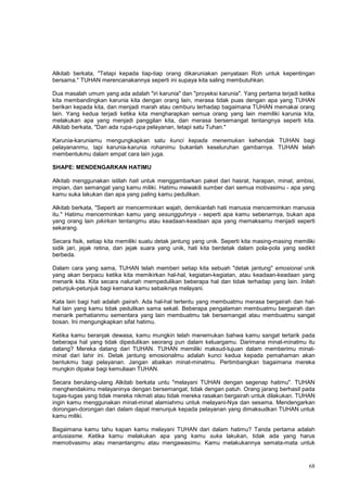 68
Alkitab berkata, "Tetapi kepada tiap-tiap orang dikaruniakan penyataan Roh untuk kepentingan
bersama." TUHAN merencanakannya seperti ini supaya kita saling membutuhkan.
Dua masalah umum yang ada adalah "iri karunia" dan "proyeksi karunia". Yang pertama terjadi ketika
kita membandingkan karunia kita dengan orang lain, merasa tidak puas dengan apa yang TUHAN
berikan kepada kita, dan menjadi marah atau cemburu terhadap bagaimana TUHAN memakai orang
lain. Yang kedua terjadi ketika kita mengharapkan semua orang yang lain memiliki karunia kita,
melakukan apa yang menjadi panggilan kita, dan merasa bersemangat tentangnya seperti kita.
Alkitab berkata, "Dan ada rupa-rupa pelayanan, tetapi satu Tuhan."
Karunia-karuniamu mengungkapkan satu kunci kepada menemukan kehendak TUHAN bagi
pelayananmu, tapi karunia-karunia rohanimu bukanlah keseluruhan gambarnya. TUHAN telah
membentukmu dalam empat cara lain juga.
SHAPE: MENDENGARKAN HATIMU
Alkitab menggunakan istilah hati untuk menggambarkan paket dari hasrat, harapan, minat, ambisi,
impian, dan semangat yang kamu miliki. Hatimu mewakili sumber dari semua motivasimu - apa yang
kamu suka lakukan dan apa yang paling kamu pedulikan.
Alkitab berkata, "Seperti air mencerminkan wajah, demikianlah hati manusia mencerminkan manusia
itu." Hatimu mencerminkan kamu yang sesungguhnya - seperti apa kamu sebenarnya, bukan apa
yang orang lain pikirkan tentangmu atau keadaan-keadaan apa yang memaksamu menjadi seperti
sekarang.
Secara fisik, setiap kita memiliki suatu detak jantung yang unik. Seperti kita masing-masing memiliki
sidik jari, jejak retina, dan jejak suara yang unik, hati kita berdetak dalam pola-pola yang sedikit
berbeda.
Dalam cara yang sama, TUHAN telah memberi setiap kita sebuah "detak jantung" emosional unik
yang akan berpacu ketika kita memikirkan hal-hal, kegiatan-kegiatan, atau keadaan-keadaan yang
menarik kita. Kita secara naluriah mempedulikan beberapa hal dan tidak terhadap yang lain. Inilah
petunjuk-petunjuk bagi kemana kamu sebaiknya melayani.
Kata lain bagi hati adalah gairah. Ada hal-hal tertentu yang membuatmu merasa bergairah dan hal-
hal lain yang kamu tidak pedulikan sama sekali. Beberapa pengalaman membuatmu bergairah dan
menarik perhatianmu sementara yang lain membuatmu tak bersemangat atau membuatmu sangat
bosan. Ini mengungkapkan sifat hatimu.
Ketika kamu beranjak dewasa, kamu mungkin telah menemukan bahwa kamu sangat tertarik pada
beberapa hal yang tidak dipedulikan seorang pun dalam keluargamu. Darimana minat-minatmu itu
datang? Mereka datang dari TUHAN. TUHAN memiliki maksud-tujuan dalam memberimu minat-
minat dari lahir ini. Detak jantung emosionalmu adalah kunci kedua kepada pemahaman akan
bentukmu bagi pelayanan. Jangan abaikan minat-minatmu. Pertimbangkan bagaimana mereka
mungkin dipakai bagi kemuliaan TUHAN.
Secara berulang-ulang Alkitab berkata untu "melayani TUHAN dengan segenap hatimu". TUHAN
menghendakimu melayaninya dengan bersemangat, tidak dengan patuh. Orang jarang berhasil pada
tugas-tugas yang tidak mereka nikmati atau tidak mereka rasakan bergairah untuk dilakukan. TUHAN
ingin kamu menggunakan minat-minat alamiahmu untuk melayani-Nya dan sesama. Mendengarkan
dorongan-dorongan dari dalam dapat menunjuk kepada pelayanan yang dimaksudkan TUHAN untuk
kamu miliki.
Bagaimana kamu tahu kapan kamu melayani TUHAN dari dalam hatimu? Tanda pertama adalah
antusiasme. Ketika kamu melakukan apa yang kamu suka lakukan, tidak ada yang harus
memotivasimu atau menantangmu atau mengawasimu. Kamu melakukannya semata-mata untuk
 