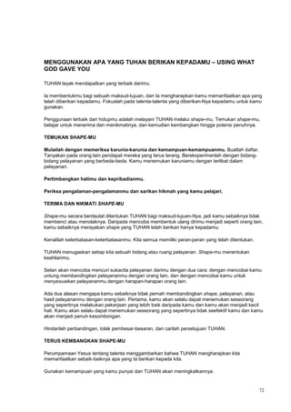 72
MENGGUNAKAN APA YANG TUHAN BERIKAN KEPADAMU – USING WHAT
GOD GAVE YOU
TUHAN layak mendapatkan yang terbaik darimu.
Ia membentukmu bagi sebuah maksud-tujuan, dan Ia mengharapkan kamu memanfaatkan apa yang
telah diberikan kepadamu. Fokuslah pada talenta-talenta yang diberikan-Nya kepadamu untuk kamu
gunakan.
Penggunaan terbaik dari hidupmu adalah melayani TUHAN melalui shape-mu. Temukan shape-mu,
belajar untuk menerima dan menikmatinya, dan kemudian kembangkan hingga potensi penuhnya.
TEMUKAN SHAPE-MU
Mulailah dengan memeriksa karunia-karunia dan kemampuan-kemampuanmu. Buatlah daftar.
Tanyakan pada orang lain pendapat mereka yang terus terang. Bereksperimenlah dengan bidang-
bidang pelayanan yang berbeda-beda. Kamu menemukan karuniamu dengan terlibat dalam
pelayanan.
Pertimbangkan hatimu dan kepribadianmu.
Periksa pengalaman-pengalamanmu dan sarikan hikmah yang kamu pelajari.
TERIMA DAN NIKMATI SHAPE-MU
Shape-mu secara berdaulat ditentukan TUHAN bagi maksud-tujuan-Nya, jadi kamu sebaiknya tidak
membenci atau menolaknya. Daripada mencoba membentuk ulang dirimu menjadi seperti orang lain,
kamu sebaiknya merayakan shape yang TUHAN telah berikan hanya kepadamu.
Kenalilah keterbatasan-keterbatasanmu. Kita semua memiliki peran-peran yang telah ditentukan.
TUHAN menugaskan setiap kita sebuah bidang atau ruang pelayanan. Shape-mu menentukan
keahlianmu.
Setan akan mencoba mencuri sukacita pelayanan darimu dengan dua cara: dengan mencobai kamu
untung membandingkan pelayananmu dengan orang lain, dan dengan mencobai kamu untuk
menyesuaikan pelayananmu dengan harapan-harapan orang lain.
Ada dua alasan mengapa kamu sebaiknya tidak pernah membandingkan shape, pelayanan, atau
hasil pelayananmu dengan orang lain. Pertama, kamu akan selalu dapat menemukan seseorang
yang sepertinya melakukan pekerjaan yang lebih baik daripada kamu dan kamu akan menjadi kecil
hati. Kamu akan selalu dapat menemukan seseorang yang sepertinya tidak seefektif kamu dan kamu
akan menjadi penuh kesombongan.
Hindarilah perbandingan, tolak pembesar-besaran, dan carilah persetujuan TUHAN.
TERUS KEMBANGKAN SHAPE-MU
Perumpamaan Yesus tentang talenta menggambarkan bahwa TUHAN mengharapkan kita
memanfaatkan sebaik-baiknya apa yang Ia berikan kepada kita.
Gunakan kemampuan yang kamu punyai dan TUHAN akan meningkatkannya.
 