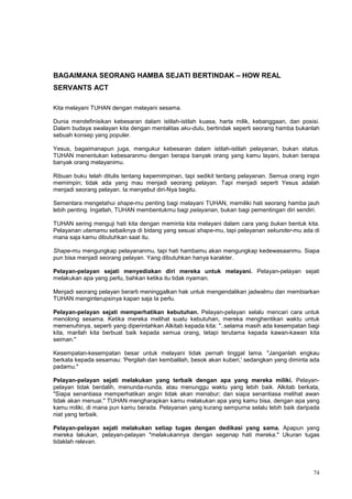 74
BAGAIMANA SEORANG HAMBA SEJATI BERTINDAK – HOW REAL
SERVANTS ACT
Kita melayani TUHAN dengan melayani sesama.
Dunia mendefinisikan kebesaran dalam istilah-istilah kuasa, harta milik, kebanggaan, dan posisi.
Dalam budaya swalayan kita dengan mentalitas aku-dulu, bertindak seperti seorang hamba bukanlah
sebuah konsep yang populer.
Yesus, bagaimanapun juga, mengukur kebesaran dalam istilah-istilah pelayanan, bukan status.
TUHAN menentukan kebesaranmu dengan berapa banyak orang yang kamu layani, bukan berapa
banyak orang melayanimu.
Ribuan buku telah ditulis tentang kepemimpinan, tapi sedikit tentang pelayanan. Semua orang ingin
memimpin; tidak ada yang mau menjadi seorang pelayan. Tapi menjadi seperti Yesus adalah
menjadi seorang pelayan. Ia menyebut diri-Nya begitu.
Sementara mengetahui shape-mu penting bagi melayani TUHAN, memiliki hati seorang hamba jauh
lebih penting. Ingatlah, TUHAN membentukmu bagi pelayanan, bukan bagi pementingan diri sendiri.
TUHAN sering menguji hati kita dengan meminta kita melayani dalam cara yang bukan bentuk kita.
Pelayanan utamamu sebaiknya di bidang yang sesuai shape-mu, tapi pelayanan sekunder-mu ada di
mana saja kamu dibutuhkan saat itu.
Shape-mu mengungkap pelayananmu, tapi hati hambamu akan mengungkap kedewasaanmu. Siapa
pun bisa menjadi seorang pelayan. Yang dibutuhkan hanya karakter.
Pelayan-pelayan sejati menyediakan diri mereka untuk melayani. Pelayan-pelayan sejati
melakukan apa yang perlu, bahkan ketika itu tidak nyaman.
Menjadi seorang pelayan berarti meninggalkan hak untuk mengendalikan jadwalmu dan membiarkan
TUHAN menginterupsinya kapan saja Ia perlu.
Pelayan-pelayan sejati memperhatikan kebutuhan. Pelayan-pelayan selalu mencari cara untuk
menolong sesama. Ketika mereka melihat suatu kebutuhan, mereka menghentikan waktu untuk
memenuhinya, seperti yang diperintahkan Alkitab kepada kita: "..selama masih ada kesempatan bagi
kita, marilah kita berbuat baik kepada semua orang, tetapi terutama kepada kawan-kawan kita
seiman."
Kesempatan-kesempatan besar untuk melayani tidak pernah tinggal lama. "Janganlah engkau
berkata kepada sesamau: 'Pergilah dan kembalilah, besok akan kuberi,' sedangkan yang diminta ada
padamu."
Pelayan-pelayan sejati melakukan yang terbaik dengan apa yang mereka miliki. Pelayan-
pelayan tidak berdalih, menunda-nunda, atau menunggu waktu yang lebih baik. Alkitab berkata,
"Siapa senantiasa memperhatikan angin tidak akan menabur; dan siapa senantiasa melihat awan
tidak akan menuai." TUHAN mengharapkan kamu melakukan apa yang kamu bisa, dengan apa yang
kamu miliki, di mana pun kamu berada. Pelayanan yang kurang sempurna selalu lebih baik daripada
niat yang terbaik.
Pelayan-pelayan sejati melakukan setiap tugas dengan dedikasi yang sama. Apapun yang
mereka lakukan, pelayan-pelayan "melakukannya dengan segenap hati mereka." Ukuran tugas
tidaklah relevan.
 