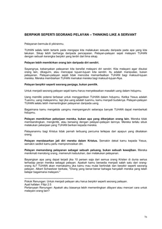 76
BERPIKIR SEPERTI SEORANG PELAYAN – THINKING LIKE A SERVANT
Pelayanan bermula di pikiranmu.
TUHAN selalu lebih tertarik pada mengapa kita melakukan sesuatu daripada pada apa yang kita
lakukan. Sikap lebih berharga daripada pencapaian. Pelayan-pelayan sejati melayani TUHAN
dengan sebuah kerangka berpikir yang terdiri dari lima sikap.
Pelayan lebih memikirkan orang lain daripada diri sendiri.
Sayangnya, kebanyakan pelayanan kita bersifat melayani diri sendiri. Kita melayani agar disukai
orang lain, dikagumi, atau mencapai tujuan-tujuan kita sendiri. Itu adalah manipulasi, bukan
pelayanan. Pelayan-pelayan sejati tidak mencoba memanfaatkan TUHAN bagi maksud-tujuan
mereka. Mereka membiarkan TUHAN memakai mereka bagi maksud-tujuan-Nya.
Pelayan berpikir seperti seorang penjaga, bukan pemilik.
Untuk menjadi seorang pelayan sejati kamu harus menyelesaikan masalah uang dalam hidupmu.
Uang memiliki potensi terbesar untuk menggantikan TUHAN dalam hidupmu. Ketika Yesus adalah
Tuanmu, uang melayanimu, tapi jika uang adalah tuanmu, kamu menjadi budaknya. Pelayan-pelayan
TUHAN selalu lebih mementingkan pelayanan daripada uang.
Bagaimana kamu mengelola uangmu mempengaruhi seberapa banyak TUHAN dapat memberkati
hidupmu.
Pelayan memikirkan pekerjaan mereka, bukan apa yang dikerjakan orang lain. Mereka tidak
membandingkan, mengkritik, atau bersaing dengan pelayan-pelayan lainnya. Mereka terlalu sibuk
melakukan pekerjaan yang TUHAN berikan kepada mereka.
Pelayananmu bagi Kristus tidak pernah terbuang percuma terlepas dari apapun yang dikatakan
orang.
Pelayan mendasarkan jati diri mereka dalam Kristus. Semakin dekat kamu kepada Yesus,
semakin sedikit kamu perlu mempromosikan diri.
Pelayan memandang pelayanan sebagai sebuah peluang, bukan sebuah kewajiban. Mereka
menikmati menolong orang, memenuhi kebutuhan, dan melakukan pelayanan.
Bayangkan apa yang dapat terjadi jika 10 persen saja dari semua orang Kristen di dunia serius
terhadap peran mereka sebagai pelayan. Apakah kamu bersedia menjadi salah satu dari orang-
orang itu? TUHAN akan memakaimu jika kamu mau mulai bertindak dan berpikir seperti seorang
pelayan. Albert Schweitzer berkata, "Orang yang benar-benar bahagia hanyalah mereka yang telah
belajar bagaimana melayani."
------------------------------------------------------
Pokok Renungan: Untuk menjadi pelayan aku harus berpikir seperti seorang pelayan.
Ayat hafalan: Filipi 2:5
Pertanyaan Renungan: Apakah aku biasanya lebih mementingkan dilayani atau mencari cara untuk
melayani orang lain?
 