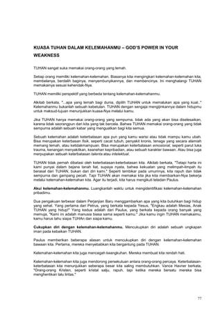 77
KUASA TUHAN DALAM KELEMAHANMU – GOD’S POWER IN YOUR
WEAKNESS
TUHAN sangat suka memakai orang-orang yang lemah.
Setiap orang memiliki kelemahan-kelemahan. Biasanya kita mengingkari kelemahan-kelemahan kita,
membelanya, berdalih baginya, menyembunyikannya, dan membencinya. Ini menghalangi TUHAN
memakainya sesuai kehendak-Nya.
TUHAN memiliki perspektif yang berbeda tentang kelemahan-kelemahanmu.
Alkitab berkata, "...apa yang lemah bagi dunia, dipilih TUHAN untuk memalukan apa yang kuat.."
Kelemahanmu bukanlah sebuah kebetulan. TUHAN dengan sengaja mengijinkannya dalam hidupmu
untuk maksud-tujuan menunjukkan kuasa-Nya melalui kamu.
Jika TUHAN hanya memakai orang-orang yang sempurna, tidak ada yang akan bisa diselesaikan,
karena tidak seorangpun dari kita yang tak bercela. Bahwa TUHAN memakai orang-orang yang tidak
sempurna adalah sebuah kabar yang menguatkan bagi kita semua.
Sebuah kelemahan adalah keterbatasan apa pun yang kamu warisi atau tidak mampu kamu ubah.
Bisa merupakan keterbasan fisik, seperti cacat tubuh, penyakit kronis, tenaga yang secara alamiah
memang lemah, atau ketidakmampuan. Bisa merupakan keterbatasan emosional, seperti parut luka
trauma, kenangan menyakitkan, keanehan kepribadian, atau sebuah karakter bawaan. Atau bisa juga
merpupakan sebuah keterbatasan talenta atau intelektual.
TUHAN tidak pernah dibatasi oleh keterbatasan-keterbatasan kita. Alkitab berkata, "Tetapi harta ini
kami punyai dalam bejana tanah liat, supaya nyata, bahwa kekuatan yang melimpah-limpah itu
berasal dari TUHAN, bukan dari diri kami." Seperti tembikar pada umumnya, kita rapuh dan tidak
sempurna dan gampang pecah. Tapi TUHAN akan memakai kita jika kita membiarkan-Nya bekerja
melalui kelemahan-kelemahan kita. Agar itu terjadi, kita harus mengikuti teladan Paulus.
Akui kelemahan-kelemahanmu. Luangkanlah waktu untuk mengidentifikasi kelemahan-kelemahan
pribadimu.
Dua pengakuan terbesar dalam Perjanjian Baru menggambarkan apa yang kita butuhkan bagi hidup
yang sehat. Yang pertama dari Petrus, yang berkata kepada Yesus, "Engkau adalah Mesias, Anak
TUHAN yang hidup!" Yang kedua adalah dari Paulus, yang berkata kepada orang banyak yang
memuja, "Kami ini adalah manusia biasa sama seperti kamu." Jika kamu ingin TUHAN memakaimu,
kamu harus tahu siapa TUHAn dan siapa kamu.
Cukupkan diri dengan kelemahan-kelemahanmu. Mencukupkan diri adalah sebuah ungkapan
iman pada kebaikan TUHAN.
Paulus memberikan beberapa alasan untuk mencukupkan diri dengan kelemahan-kelemahan
bawaan kita. Pertama, mereka menyebabkan kita bergantung pada TUHAN.
Kelemahan-kelemahan kita juga mencegah keangkuhan. Mereka membuat kita rendah hati.
Kelemahan-kelemahan kita juga mendorong persekutuan antara orang-orang percaya. Keterbatasan-
keterbatasan kita menunjukkan seberapa besar kita saling membutuhkan. Vance Havner berkata,
"Orang-orang Kristen, seperti kristal salju, rapuh, tapi ketika mereka bersatu mereka bisa
menghentikan lalu lintas."
 