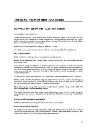 79
Purpose #5 : You Were Made For A Mission
DICIPTAKAN BAGI SEBUAH MISI – MADE FOR A MISSION
Kamu diciptakan bagi sebuah misi.
TUHAN menghendakimu untuk memiliki baik sebuah pelayanan dalam Tubuh Kristus maupun
sebuah misi di dunia. Pelayananmu adalah pelayananmu kepada orang-orang percaya, dan misimu
adalah pelayananmu kepada orang-orang yang belum percaya. Memenuhi misimu di dunia adalah
maksud-tujuan TUHAN kelima bagi hidupmu.
Apakah misi itu? Memperkenalkan orang-orang kepada TUHAN!
Kita adalah utusan-utusan pembawa pesan kasih dan maksud-tujuan TUHAN kepada dunia.
ARTI PENTING MISIMU
Alkitab memberikan beberapa alasan mengapa misimu begitu penting.
Misimu adalah kelanjutan misi Yesus di bumi. Sebagai pengikut-Nya, kita harus melanjutkan apa
yang dimulai Yesus.
Dalam Amanat Agung Yesus berkata, "...pergilah, jadikanlah semua bangsa murid-Ku dan baptislah
mereka dalam nama Bapa dan Anak dan Roh Kudus, dan ajarlah mereka melakukan segala sesuatu
yang telah Kuperintahkan kepadamu." Amanat ini diberikan kepada setiap pengikut Yesus, bukan
hanya para gembala dan misionaris. [Amanat] itu tidak bersifat opsional. Mengabaikannya akan
berarti ketidakpatuhan.
TUHAN meminta pertanggungjawabanmu bagi setiap orang belum percaya yang hidup di sekitarmu.
Misimu adalah sebuah hak istimewa yang luar biasa. Meskipun [misimu] adalah sebuah tanggung
jawab besar, adalah juga sebuah kehormatan sangat besar untuk dipakai TUHAN. Misimu mencakup
dua hak istimewa besar: bekerja dengan TUHAN dan mewakili-Nya.
Menceritakan pada orang lain bagaimana mereka dapat memiliki hidup kekal adalah hal
terbesar yang dapat kamu lakukan bagi mereka.
Tidak peduli seberapa puas atau sukses orang kelihatannya, tanpa Kristus mereka hilang tak
berpengharapan dan menuju keterpisahan yang kekal dari TUHAN. Semua orang membutuhkan
Yesus.
Misimu memiliki makna penting yang kekal.
TUHAN menghendakimu membagi Kabar Baik dimanapun kamu berada.
Misimu memberi hidupmu makna.
Ada orang-orang di planet ini yang hanya kamu yang dapat mencapai mereka, oleh karena tempat
kamu hidup dan sebagai apa TUHAN menciptakanmu. Jika satu orang saja akan masuk surga oleh
karena kamu, hidupmu akan membuat perbedaan selama-lamanya.
 