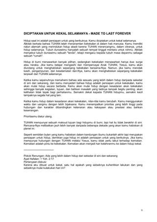 9
DICIPTAKAN UNTUK KEKAL SELAMANYA - MADE TO LAST FOREVER
Hidup saat ini adalah persiapan untuk yang berikutnya. Kamu diciptakan untuk kekal selamanya.
Alkitab berkata bahwa TUHAN telah menanamlan kekekalan di dalam hati manusia. Kamu memiliki
naluri alamiah yang merindukan hidup abadi karena TUHAN merancangmu, dalam citranya, untuk
hidup selamanya. Tubuh duniawimu hanyalah sebuah tempat tinggal mentara untuk rohmu. Alkitab
menyebut tubuh duniawimu sebuah "tenda", tetapi mengacu kepada tubuh masa depanmu sebagai
sebuah "rumah".
Hidup di bumi menawarkan banyak pilihan, sedangkan kekekalan menawarkan hanya dua: surga
atau neraka. Jika kamu belajar mengasihi dan mempercayai Anak TUHAN, Yesus, kamu akan
diundang untuk menghabiskan sepanjang kekekalan bersama-Nya. Namun, jika kamu menolak
kasih, pengampunan, dan keselamatan dari-Nya, kamu akan menghabiskan sepanjang kekekalan
terpisah dari TUHAN selamanya.
Ketika kamu sepenuhnya memahami bahwa ada sesuatu yang lebih dalam hidup daripada sekedar
di sini dan sekarang, dan kamu menyadari bahwa hidup adalah persiapan untuk kekekalan, kamu
akan mulai hidup secara berbeda. Kamu akan mulai hidup dengan kesadaran akan kekekalan
sehingga banyak kegiatan, tujuan, dan bahkan masalah yang tadinya tampak begitu penting, akan
kelihatan tidak layak bagi perhatianmu. Semakin dekat kepada TUHAN hidupmu, semakin kecil
tampaknya segala hal yang lain.
Ketika kamu hidup dalam kesadaran akan kekekalan, nilai-nilai kamu berubah. Kamu menggunakan
waktu dan uangmu dengan lebih bijaksana. Kamu menempatkan prioritas yang lebih tinggi pada
hubungan dan karakter dibandingkan ketenaran atau kekayaan atau prestasi atau bahkan
kesenangan.
Prioritasmu diatur ulang.
TUHAN mempunyai sebuah maksud tujuan bagi hidupmu di bumi, tapi hal itu tidak berakhir di sini.
Rencana-Nya melibatkan jauh lebih banyak daripada beberapa dekade yang akan kamu habiskan di
planet ini.
Seperti sembilan bulan yang kamu habiskan dalam kandungan ibumu bukanlah akhir tapi merupakan
persiapan untuk hidup, demikian juga hidup ini adalah persiapan untuk yang berikutnya. Jika kamu
mempunyai hubungan dengan TUHAN melalui Yesus, kamu tidak perlu takut terhadap kematian.
Kematian adalah pintu ke kekekalan. Kematian akan menjadi hari kelahiranmu ke dalam hidup kekal.
----------------------------------
Pokok Renungan: Ada yang lebih dalam hidup dari sekedar di sini dan sekarang
Ayat Hafalan: 1 Yoh. 2:17
Pertanyaan diskusi:
Karena aku dibuat untuk kekal, satu hal apakah yang sebaiknya kuhentikan lakukan dan yang
sebaiknya mulai kulakukan hari ini?
 