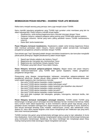 81
MEMBAGIKAN PESAN HIDUPMU – SHARING YOUR LIFE MESSAGE
Ketika kamu menjadi seorang yang percaya, kamu juga menjadi utusan TUHAN.
Kamu memiliki segudang pengalaman yang TUHAN ingin gunakan untuk membawa yang lain ke
dalam keluarga-Nya. Pesan hidupmu memiliki empat bagian:
• Kesaksianmu: cerita tentang bagaimana kamu memulai hubungan dengan Yesus
• Pelajaran hidupmu: pelajaran-pelajaran paling penting yang TUHAN telah ajarkan padamu
• Semangat rohanimu: hal-hal yang kamu paling pedulikan karena TUHAN membentukmu
untuk itu
• Kabar Baik: berita keselamatan
Pesan Hidupmu termasuk kesaksianmu. Kesaksianmu adalah cerita tentang bagaimana Kristus
telah membuat perbedaan dalam hidupmu. Esensi bersaksi adalah semata-mata membagikan
pengalaman-pengalaman pribadimu berkaitan dengan TUHAN.
Cara terbaik agar "siap" [bersaksi] adalah dengan menuliskan kesaksianmu dan kemudian menghafal
pokok-pokok pentingnya. Bagilah [kesaksianmu] dalam empat bagian:
1. Seperti apa hidupku sebelum aku bertemu Yesus?
2. Bagaimana aku menyadari aku membutuhkan Yesus
3. Bagaimana aku memberikan hidupku kepada Yesus
4. Perbedaan yang telah dibuat Yesus dalam hidupku
Pesan Hidupmu termasuk pelajaran-pelajaran hidupmu. Bagian kedua dari pesan hidupmu
adalah kebenaran-kebenaran yang TUHAN telah ajarkan kepadamu melalui pengalaman-
pengalaman dengan-Nya.
Orang-orang yang dewasa mengembangkan kebiasaan menyarikan pelajaran-pelajaran dari
pengalaman sehari-hari. Buatlah sebuah daftar pelajaran hidupmu. Berikut beberapa pertanyaan
untuk melatih ingatanmu dan membantumu memulai:
• Apa yang TUHAN ajarkan kepadaku melalui kegagalan?
• Apa yang TUHAN ajarkan kepadaku melalui kekurangan uang?
• Apa yang TUHAN ajarkan kepadaku melalui kesakitan atau kesedihan atau tekanan?
• Apa yang TUHAN ajarkan kepadaku melalui penantian?
• Apa yang TUHAN ajarkan kepadaku melalui penyakit?
• Apa yang TUHAN ajarkan kepadaku melalui kekecewaan?
• Apa yang telah kupelajari dari keluargaku, gerejaku, hubunganku, kelompok kecilku, dan
pengritikku?
Pesan Hidupmu termasuk membagikan semangat rohanimu. TUHAN adalah TUHAN yang
bersemangat. Ia dengan penuh semangat mencintai beberapa hal dan membenci hal lainnya. Ketika
kamu tumbuh makin dekat kepada-Nya, Ia akan memberimu sebuah gairah bagi sesuatu yang Ia
pedulikan secara mendalam sehingga kamu dapat menjadi juru bicara bagi-Nya di dunia. [Gairah] itu
bisa berupa semangat terhadap suatu masalah, maksud-tujuan, prinsip, atau sekelompok orang.
Apapun itu, kamu akan merasa tergerak untuk bicara mengenainya dan melakukan apa yang kamu
bisa untuk membuat perbedaan.
TUHAN memberi kita gairah yang berbeda-beda sehingga semua yang Ia ingin selesaikan di dunia
bisa diselesaikan. Kamu tidak selayaknya mengharapkan setiap orang lain bersemangat tentang apa
yang membuatmu bersemangat. Sebaliknya, kita harus mendengar dan menghargai pesan hidup
masing-masing karena tidak seorangpun dapat mengatakan semuanya.
 