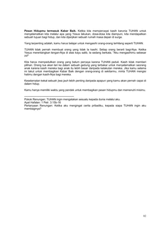 82
Pesan Hidupmu termasuk Kabar Baik. Ketika kita mempercayai kasih karunia TUHAN untuk
menyelamatkan kita melalui apa yang Yesus lakukan, dosa-dosa kita diampuni, kita mendapatkan
sebuah tujuan bagi hidup, dan kita dijanjikan sebuah rumah masa depan di surga.
Yang terpenting adalah, kamu harus belajar untuk mengasihi orang-orang terhilang seperti TUHAN.
TUHAN tidak pernah membuat orang yang tidak Ia kasihi. Setiap orang berarti bagi-Nya. Ketika
Yesus merentangkan lengan-Nya di atas kayu salib, Ia sedang berkata, "Aku mengasihimu sebesar
ini!"
Kita harus mempedulikan orang yang belum percaya karena TUHAN peduli. Kasih tidak memberi
pilihan. Orang tua akan lari ke dalam sebuah gedung yang terbakar untuk menyelamatkan seorang
anak karena kasih mereka bagi anak itu lebih besar daripada ketakutan mereka. Jika kamu selama
ini takut untuk membagikan Kabar Baik dengan orang-orang di sekitarmu, minta TUHAN mengisi
hatimu dengan kasih-Nya bagi mereka.
Keselamatan kekal sebuah jiwa jauh lebih penting daripada apapun yang kamu akan pernah capai di
dalam hidup.
Kamu hanya memiliki waktu yang pendek untuk membagikan pesan hidupmu dan memenuhi misimu.
-------------------------------------------------------
Pokok Renungan: TUHAN ingin mengatakan sesuatu kepada dunia melalui aku.
Ayat Hafalan: 1 Petr. 3:15b-16
Pertanyaan Renungan: Ketika aku mengingat cerita pribadiku, kepada siapa TUHAN ingin aku
membaginya?
 