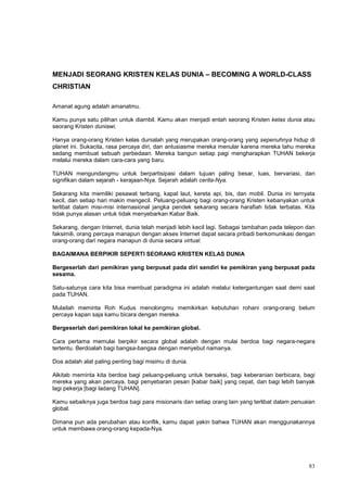 83
MENJADI SEORANG KRISTEN KELAS DUNIA – BECOMING A WORLD-CLASS
CHRISTIAN
Amanat agung adalah amanatmu.
Kamu punya satu pilihan untuk diambil. Kamu akan menjadi entah seorang Kristen kelas dunia atau
seorang Kristen duniawi.
Hanya orang-orang Kristen kelas dunialah yang merupakan orang-orang yang sepenuhnya hidup di
planet ini. Sukacita, rasa percaya diri, dan antusiasme mereka menular karena mereka tahu mereka
sedang membuat sebuah perbedaan. Mereka bangun setiap pagi mengharapkan TUHAN bekerja
melalui mereka dalam cara-cara yang baru.
TUHAN mengundangmu untuk berpartisipasi dalam tujuan paling besar, luas, bervariasi, dan
signifikan dalam sejarah - kerajaan-Nya. Sejarah adalah cerita-Nya.
Sekarang kita memiliki pesawat terbang, kapal laut, kereta api, bis, dan mobil. Dunia ini ternyata
kecil, dan setiap hari makin mengecil. Peluang-peluang bagi orang-orang Kristen kebanyakan untuk
terlibat dalam misi-misi internasional jangka pendek sekarang secara harafiah tidak terbatas. Kita
tidak punya alasan untuk tidak menyebarkan Kabar Baik.
Sekarang, dengan Internet, dunia telah menjadi lebih kecil lagi. Sebagai tambahan pada telepon dan
faksimili, orang percaya manapun dengan akses Internet dapat secara pribadi berkomunikasi dengan
orang-orang dari negara manapun di dunia secara virtual.
BAGAIMANA BERPIKIR SEPERTI SEORANG KRISTEN KELAS DUNIA
Bergeserlah dari pemikiran yang berpusat pada diri sendiri ke pemikiran yang berpusat pada
sesama.
Satu-satunya cara kita bisa membuat paradigma ini adalah melalui ketergantungan saat demi saat
pada TUHAN.
Mulailah meminta Roh Kudus menolongmu memikirkan kebutuhan rohani orang-orang belum
percaya kapan saja kamu bicara dengan mereka.
Bergeserlah dari pemikiran lokal ke pemikiran global.
Cara pertama memulai berpikir secara global adalah dengan mulai berdoa bagi negara-negara
tertentu. Berdoalah bagi bangsa-bangsa dengan menyebut namanya.
Doa adalah alat paling penting bagi misimu di dunia.
Alkitab meminta kita berdoa bagi peluang-peluang untuk bersaksi, bagi keberanian berbicara, bagi
mereka yang akan percaya, bagi penyebaran pesan [kabar baik] yang cepat, dan bagi lebih banyak
lagi pekerja [bagi ladang TUHAN].
Kamu sebaiknya juga berdoa bagi para misionaris dan setiap orang lain yang terlibat dalam penuaian
global.
Dimana pun ada perubahan atau konflik, kamu dapat yakin bahwa TUHAN akan menggunakannya
untuk membawa orang-orang kepada-Nya.
 