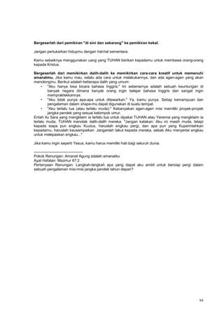 84
Bergeserlah dari pemikiran "di sini dan sekarang" ke pemikiran kekal.
Jangan pertukarkan hidupmu dengan hal-hal sementara.
Kamu sebaiknya menggunakan uang yang TUHAN berikan kepadamu untuk membawa orang-orang
kepada Kristus.
Bergeserlah dari memikirkan dalih-dalih ke memikirkan cara-cara kreatif untuk memenuhi
amanatmu. Jika kamu mau, selalu ada cara untuk melakukannya, dan ada agen-agen yang akan
menolongmu. Berikut adalah beberapa dalih yang umum:
• "Aku hanya bisa bicara bahasa Inggris." Ini sebenarnya adalah sebuah keuntungan di
banyak negara dimana banyak orang ingin belajar bahasa Inggris dan sangat ingin
mempraktekkannya.
• "Aku tidak punya apa-apa untuk ditawarkan." Ya, kamu punya. Setiap kemampuan dan
pengalaman dalam shape-mu dapat digunakan di suatu tempat.
• "Aku terlalu tua (atau terlalu muda)." Kebanyakan agen-agen misi memiliki proyek-proyek
jangka pendek yang sesuai kelompok umur.
Entah itu Sara yang mengklaim ia terlalu tua untuk dipakai TUHAN atau Yeremia yang mengklaim ia
terlalu muda, TUHAN menolak dalih-dalih mereka. "Jangan katakan: Aku ini masih muda, tetapi
kepada siapa pun engkau Kuutus, haruslah engkau pergi, dan apa pun yang Kuperintahkan
kepadamu, haruslah kausampaikan. Janganlah takut kepada mereka, sebab Aku menyertai engkau
untuk melepaskan engkau..."
Jika kamu ingin seperti Yesus, kamu harus memiliki hati bagi seluruh dunia.
---------------------------------------
Pokok Renungan: Amanat Agung adalah amanatku
Ayat Hafalan: Mazmur 67:2
Pertanyaan Renungan: Langkah-langkah apa yang dapat aku ambil untuk bersiap pergi dalam
sebuah pengalaman misi-misi jangka pendek tahun depan?
 