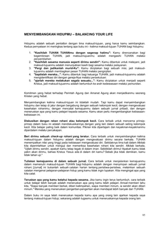 85
MENYEIMBANGKAN HIDUPMU – BALANCING YOUR LIFE
Hidupmu adalah sebuah pentatlon dengan lima maksud-tujuan, yang harus kamu seimbangkan.
Kedua pernyataan ini meringkas tentang apa buku ini - kelima maksud-tujuan TUHAN bagi hidupmu:
1. "Kasihilah TUHAN TUHANmu dengan segenap hatimu": Kamu direncanakan bagi
kegembiraan TUHAN, jadi maksud-tujuanmu adalah mengasihi TUHAN melalui
penyembahan.
2. "Kasihilah sesama manusia seperti dirimu sendiri": Kamu dibentuk untuk melayani, jadi
maksud-tujuanmu adalah menunjukkan kasih bagi sesama melalui pelayanan.
3. "Pergi dan jadikanlah murid-Ku": Kamu diciptakan bagi sebuah misi, jadi maksud-
tujuanmu adalah membagikan pesan TUHAN melalui penginjilan.
4. "baptislah mereka...": Kamu dibentuk bagi keluarga TUHAN, jadi maksud-tujuanmu adalah
mengidentifikasi diri dengan gereja-Nya melalui persekutuan.
5. "ajarlah mereka melakukan segala sesuatu...": Kamu diciptakan untuk menjadi seperti
Kristus, jadi maksud-tujuanmu adalah bertumbuh ke arah kedewasaan melalui pemuridan.
Komitmen yang hebat terhadap Perintah Agung dan Amanat Agung akan menjadikanmu seorang
Kristen yang hebat.
Menyeimbangkan kelima maksud-tujuan ini tidaklah mudah. Tapi kamu dapat menyeimbangkan
hidupmu dan tetap di jalur dengan bergabung dengan sebuah kelompok kecil, dengan mengevaluasi
kesehatan rohanimu, dengan mencatat kemajuanmu dalam sebuah jurnal pribadi, dan dengan
meneruskan apa yang kamu pelajari kepada sesama. Kamu akan perlu mengembangkan kebiasaan-
kebiasaan ini.
Diskusikan dengan rekan rohani atau kelompok kecil. Cara terbaik untuk mencerna prinsip-
prinsip dalam buku ini adalah mendiskusikannya dengan yang lain dalam sebuah seting kelompok
kecil. Kita belajar paling baik dalam komunitas. Pikiran kita dipertajam dan keyakinan-keyakinanmu
diperdalam melalui percakapan.
Beri dirimu sebuah check-up rohani yang teratur. Cara terbaik untuk menyeimbangkan kelima
maksud-tujuan dalam hidupmu adalah dengan mengevaluasi dirimu secara berkala. TUHAN
menempatkan nilai yang tinggi pada kebiasaan mengevaluasi diri. Setidaknya lima kali dalam Alkitab
kita diperintahkan untuk menguji dan memeriksa kesehatan rohani kita sendiri. Alkitab berkata,
"Ujilah dirimu sendiri, apakah kamu tetap tegak di dalam iman. Selidikilah dirimu! Apakah kamu tidak
yakin akan dirimu, bahwa Kristus Yesus ada di dalam diri kamu? Sebab jika tidak demikian, kamu
tidak tahan uji."
Tuliskan kemajuanmu di dalam sebuah jurnal. Cara terbaik untuk menjalankan kemajuanmu
dalam memenuhi maksud-tujuan TUHAN bagi hidupmu adalah dengan menyimpan sebuah jurnal
rohani. [Jurnal] ini bukanlah sebuah catatan harian tentang peristiwa-peristiwa, melainkan sebuah
catatan mengenai pelajaran-pelajaran hidup yang kamu tidak ingin lupakan. Kita mengingat apa yang
kita catat.
Teruskan apa yang kamu ketahui kepada sesama. Jika kamu ingin terus bertumbuh, cara terbaik
untuk belajar lebih banyak adalah meneruskan apa yang kamu telah pelajari. Amsal memberi tahu
kita, "Siapa banyak memberi berkat, diberi kelimpahan, siapa memberi minum, ia sendiri akan diberi
minum." Mereka yang meneruskan pengertian-pengertian akan mendapat lebih banyak dari TUHAN.
Dalam buku ini saya telah meneruskan kepada kamu apa yang orang lain ajarkan kepada saya
tentang maksud-tujuan hidup; sekarang adalah tugasmu untuk meneruskannya kepada orang lain.
 