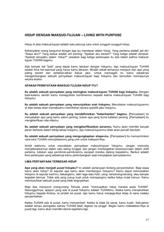 87
HIDUP DENGAN MAKSUD-TUJUAN – LIVING WITH PURPOSE
Hidup di atas maksud-tujuan adalah satu-satunya cara untuk sungguh-sungguh hidup.
Kebanyakan orang bergumul dengan tiga isu mendasar dalam hidup. Yang pertama adalah jati diri:
"Siapa aku?" Yang kedua adalah arti penting: "Apakah aku berarti?" Yang ketiga adalah dampak:
"Apakah tempatku dalam hidup?" Jawaban bagi ketiga pertanyaan itu ada dalam kelima maksud-
tujuan TUHAN bagimu.
Ada banyak hal "baik" yang dapat kamu lakukan dengan hidupmu, tapi maksud-tujuan TUHAN
adalah lima hal esensial yang harus kamu lakukan. Mudah sekali terhanyut menjauh dari apa yang
paling berarti dan perlahan-lahan keluar jalur. Untuk mencegah ini, kamu sebaiknya
mengembangkan sebuah pernyataan maksud-tujuan bagi hidupmu dan kemudian meninjaunya
secara teratur.
APAKAH PERNYATAAN MAKSUD-TUJUAN HIDUP ITU?
Itu adalah sebuah pernyataan yang meringkas maksud-tujuan TUHAN bagi hidupmu. Dengan
kata-katamu sendiri kamu meneguhkan komitmenmu kepada kelima maksud-tujuan TUHAN bagi
hidupmu.
Itu adalah sebuah pernyataan yang menunjukkan arah hidupmu. Menuliskan maksud-tujuanmu
di atas kertas akan memaksamu memikirkan secara spesifik jalur hidupmu.
Itu adalah sebuah pernyataan yang mendefinisikan "keberhasilan" bagimu. [Pernyataan] itu
menyatakan apa yang kamu yakini penting, bukan apa yang dunia katakan penting. [Pernyataan] itu
mengklarifikasi nilai-nilaimu.
Itu adalah sebuah pernyataan yang mengklarifikasikan peranmu. Kamu akan memiliki banyak
peran berbeda dalam tahap-tahap hidupmu, tapi maksud-tujuanmu tidak akan pernah berubah.
Itu adalah sebuah pernyataan yang mengungkapkan shape-mu. [Pernyataan] itu mencerminkan
cara-cara TUHAN menciptakanmu yang unik untuk melayani-Nya.
Ambil waktumu untuk menuliskan pernyataan maksud-tujuan hidupmu. Jangan mencoba
menyelesaikannya dalam satu seting tunggal, dan jangan mentargetkan kesempurnaan dalam draft
pertama; tuliskan saja pemikiran-pemikiranmu secepat mereka datang kepadamu. Berikut adalah
lima pertanyaan yang sebaiknya kamu pertimbangkan saat menyiapkan pernyataanmu:
LIMA PERTANYAAN TERBESAR HIDUP
Apa yang akan menjadi pusat hidupku? Ini adalah pertanyaan tentang penyembahan. Bagi siapa
kamu akan hidup? Di seputar apa kamu akan membangun hidupmu? Kamu dapat memusatkan
hidupmu di seputar karirmu, keluargamu, olah raga atau hobi, uang, bersenang-senang, atau banyak
kegiatan lainnya. Tidak ada yang cukup kuat untuk menopangmu ketika hidup mulai hancur. Kamu
membutuhkan sebuah pusat yang tidak tergoyahkan.
Raja Asa menyuruh orang-orang Yehuda untuk "memusatkan hidup mereka pada TUHAN".
Sesungguhnya, apapun yang ada di pusat hidupmu adalah TUHANmu. Ketika kamu menyerahkan
hidupmu kepada Kristus, Ia pindah ke pusat, tapi kamu harus menjaga-Nya tetap di sana melalui
penyembahan.
Ketika TUHAN ada di pusat, kamu menyembah. Ketika Ia tidak [di sana], kamu kuatir. Kekuatiran
adalah lampu peringatan bahwa TUHAN telah digeser ke pinggir. Begitu kamu meletakkan-Nya di
pusat lagi, kamu akan memiliki damai sejahtera lagi.
 