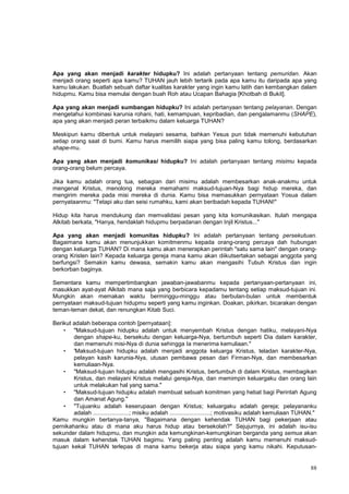 88
Apa yang akan menjadi karakter hidupku? Ini adalah pertanyaan tentang pemuridan. Akan
menjadi orang seperti apa kamu? TUHAN jauh lebih tertarik pada apa kamu itu daripada apa yang
kamu lakukan. Buatlah sebuah daftar kualitas karakter yang ingin kamu latih dan kembangkan dalam
hidupmu. Kamu bisa memulai dengan buah Roh atau Ucapan Bahagia [Khotbah di Bukit].
Apa yang akan menjadi sumbangan hidupku? Ini adalah pertanyaan tentang pelayanan. Dengan
mengetahui kombinasi karunia rohani, hati, kemampuan, kepribadian, dan pengalamanmu (SHAPE),
apa yang akan menjadi peran terbaikmu dalam keluarga TUHAN?
Meskipun kamu dibentuk untuk melayani sesama, bahkan Yesus pun tidak memenuhi kebutuhan
setiap orang saat di bumi. Kamu harus memilih siapa yang bisa paling kamu tolong, berdasarkan
shape-mu.
Apa yang akan menjadi komunikasi hidupku? Ini adalah pertanyaan tentang misimu kepada
orang-orang belum percaya.
Jika kamu adalah orang tua, sebagian dari misimu adalah membesarkan anak-anakmu untuk
mengenal Kristus, menolong mereka memahami maksud-tujuan-Nya bagi hidup mereka, dan
mengirim mereka pada misi mereka di dunia. Kamu bisa memasukkan pernyataan Yosua dalam
pernyataanmu: "Tetapi aku dan seisi rumahku, kami akan beribadah kepada TUHAN!"
Hidup kita harus mendukung dan memvalidasi pesan yang kita komunikasikan. Itulah mengapa
Alkitab berkata, "Hanya, hendaklah hidupmu berpadanan dengan Injil Kristus..."
Apa yang akan menjadi komunitas hidupku? Ini adalah pertanyaan tentang persekutuan.
Bagaimana kamu akan menunjukkan komitmenmu kepada orang-orang percaya dah hubungan
dengan keluarga TUHAN? Di mana kamu akan menerapkan perintah "satu sama lain" dengan orang-
orang Kristen lain? Kepada keluarga gereja mana kamu akan diikutsertakan sebagai anggota yang
berfungsi? Semakin kamu dewasa, semakin kamu akan mengasihi Tubuh Kristus dan ingin
berkorban baginya.
Sementara kamu mempertimbangkan jawaban-jawabanmu kepada pertanyaan-pertanyaan ini,
masukkan ayat-ayat Alkitab mana saja yang berbicara kepadamu tentang setiap maksud-tujuan ini.
Mungkin akan memakan waktu berminggu-minggu atau berbulan-bulan untuk membentuk
pernyataan maksud-tujuan hidupmu seperti yang kamu inginkan. Doakan, pikirkan, bicarakan dengan
teman-teman dekat, dan renungkan Kitab Suci.
Berikut adalah beberapa contoh [pernyataan]:
• "Maksud-tujuan hidupku adalah untuk menyembah Kristus dengan hatiku, melayani-Nya
dengan shape-ku, bersekutu dengan keluarga-Nya, bertumbuh seperti Dia dalam karakter,
dan memenuhi misi-Nya di dunia sehingga Ia menerima kemuliaan."
• 'Maksud-tujuan hidupku adalah menjadi anggota keluarga Kristus, teladan karakter-Nya,
pelayan kasih karunia-Nya, utusan pembawa pesan dari Firman-Nya, dan membesarkan
kemuliaan-Nya.
• "Maksud-tujuan hidupku adalah mengasihi Kristus, bertumbuh di dalam Kristus, membagikan
Kristus, dan melayani Kristus melalui gereja-Nya, dan memimpin keluargaku dan orang lain
untuk melakukan hal yang sama."
• "Maksud-tujuan hidupku adalah membuat sebuah komitmen yang hebat bagi Perintah Agung
dan Amanat Agung."
• "Tujuanku adalah keserupaan dengan Kristus; keluargaku adalah gereja; pelayananku
adalah ......................; misiku adalah .........................; motivasiku adalah kemuliaan TUHAN."
Kamu mungkin bertanya-tanya, "Bagaimana dengan kehendak TUHAN bagi pekerjaan atau
pernikahanku atau di mana aku harus hidup atau bersekolah?" Sejujurnya, ini adalah isu-isu
sekunder dalam hidupmu, dan mungkin ada kemungkinan-kemungkinan berganda yang semua akan
masuk dalam kehendak TUHAN bagimu. Yang paling penting adalah kamu memenuhi maksud-
tujuan kekal TUHAN terlepas di mana kamu bekerja atau siapa yang kamu nikahi. Keputusan-
 