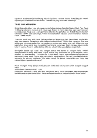 89
keputusan itu seharusnya mendukung maksud-tujuanmu. Fokuslah kepada maksud-tujuan TUHAN
bagi hidupmu, bukan rencana-rencanamu, karena itulah yang akan kekal selamanya.
TUHAN INGIN MEMAKAIMU
Sekitar tiga puluh tahun yang lalu, saya memperhatikan sebuah frase kecil dalam Kisah Para Rasul
13:36 yang selamanya merubah arah hidup saya. [Frase] itu hanya tujuh kata tapi, seperti cap dari
besi cap panas, hidup saya secara permanen ditandai oleh perkataan ini: "Sebab Daud melakukan
kehendak TUHAN pada zamannya..." Daud mendedikasikan hidupnya untum memenuhi maksud-
tujuan TUHAN di bumi.
Tidak ada epitaf yang lebih hebat dari pernyataan itu! Bayangkan batu [pernyataan] itu diterakan
pada batu nisanmu: Bahwa kamu telah melayani maksud-tujuan TUHAN pada zamanmu. Doa saya
adalah agar orang-orang akan bisa mengatakannya tentang saya waktu saya mati. Adalah doa saya
juga bahwa orang-orang akan mengatakannya tentang kamu juga. Itulah mengapa saya menulis
buku ini bagimu. Frase ini adalah definisi akhir dari sebuah hidup yang dijalani dengan baik.
Bayangkan seperti apa suatu hari, dengan semua kita berdiri di hadapan tahta TUHAN
mempresentasikan hidup kita dalam ucapan syukur yang mendalam dan pujian kepada Kristus.
Bersama kita akan katakan, "Ya Tuhan dan TUHAN kami, Engkau layak menerima puji-pujian dan
hormat dan kuasa; sebab Engkau telah menciptakan segala sesuatu; dan oleh karena kehendak-Mu
semuanya itu ada dan diciptakan." Kita akan memuji Dia karena rencana-Nya dan hidup bagi
maksud-tujuan-Nya selama-lamanya!
----------------------------------------------------
Pokok renungan: Hidup dengan maksud-tujuan adalah satu-satunya cara untuk sungguh-sungguh
hidup.
Ayat hafalan: Kisah Para Rasul 13:36
Pertanyaan Renungan: Kapan aku akan mengambil waktu untuk menuliskan jawaban-jawabanku
bagi kelima pertanyaan besar hidup? Kapan aku akan menuliskan maksud-tujuanku di atas kertas?
 