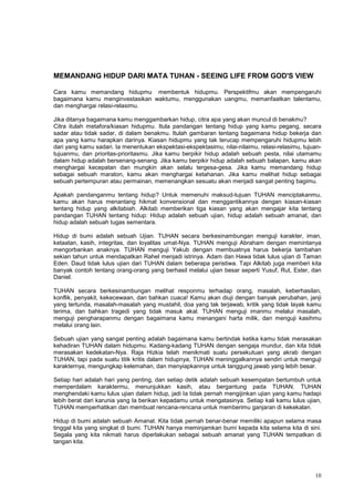 10
MEMANDANG HIDUP DARI MATA TUHAN - SEEING LIFE FROM GOD'S VIEW
Cara kamu memandang hidupmu membentuk hidupmu. Perspektifmu akan mempengaruhi
bagaimana kamu menginvestasikan waktumu, menggunakan uangmu, memanfaatkan talentamu,
dan menghargai relasi-relasimu.
Jika ditanya bagaimana kamu menggambarkan hidup, citra apa yang akan muncul di benakmu?
Citra itulah metafora/kiasan hidupmu. Itula pandangan tentang hidup yang kamu pegang, secara
sadar atau tidak sadar, di dalam benakmu. Itulah gambaran tentang bagaimana hidup bekerja dan
apa yang kamu harapkan darinya. Kiasan hidupmu yang tak terucap mempengaruhi hidupmu lebih
dari yang kamu sadari. Ia menentukan ekspektasi-ekspektasimu, nilai-nilaimu, relasi-relasimu, tujuan-
tujuanmu, dan prioritas-prioritasmu. Jika kamu berpikir hidup adalah sebuah pesta, nilai utamamu
dalam hidup adalah bersenang-senang. Jika kamu berpikir hidup adalah sebuah balapan, kamu akan
menghargai kecepatan dan mungkin akan selalu tergesa-gesa. Jika kamu memandang hidup
sebagai sebuah maraton, kamu akan menghargai ketahanan. Jika kamu melihat hidup sebagai
sebuah pertempuran atau permainan, memenangkan sesuatu akan menjadi sangat penting bagimu.
Apakah pandanganmu tentang hidup? Untuk memenuhi maksud-tujuan TUHAN menciptakanmu,
kamu akan harus menantang hikmat konvensional dan menggantikannya dengan kiasan-kiasan
tentang hidup yang alkitabiah. Alkitab memberikan tiga kiasan yang akan mengajar kita tentang
pandangan TUHAN tentang hidup: Hidup adalah sebuah ujian, hidup adalah sebuah amanat, dan
hidup adalah sebuah tugas sementara.
Hidup di bumi adalah sebuah Ujian. TUHAN secara berkesinambungan menguji karakter, iman,
ketaatan, kasih, integritas, dan loyalitas umat-Nya. TUHAN menguji Abraham dengan memintanya
mengorbankan anaknya. TUHAN menguji Yakub dengan membuatnya harus bekerja tambahan
sekian tahun untuk mendapatkan Rahel menjadi istrinya. Adam dan Hawa tidak lulus ujian di Taman
Eden. Daud tidak lulus ujian dari TUHAN dalam beberapa peristiwa. Tapi Alkitab juga memberi kita
banyak contoh tentang orang-orang yang berhasil melalui ujian besar seperti Yusuf, Rut, Ester, dan
Daniel.
TUHAN secara berkesinambungan melihat responmu terhadap orang, masalah, keberhasilan,
konflik, penyakit, kekecewaan, dan bahkan cuaca! Kamu akan diuji dengan banyak perubahan, janji
yang tertunda, masalah-masalah yang mustahil, doa yang tak terjawab, kritik yang tidak layak kamu
terima, dan bahkan tragedi yang tidak masuk akal. TUHAN menguji imanmu melalui masalah,
menguji pengharapanmu dengan bagaimana kamu menangani harta milik, dan menguji kasihmu
melalui orang lain.
Sebuah ujian yang sangat penting adalah bagaimana kamu bertindak ketika kamu tidak merasakan
kehadiran TUHAN dalam hidupmu. Kadang-kadang TUHAN dengan sengaja mundur, dan kita tidak
merasakan kedekatan-Nya. Raja Hizkia telah menikmati suatu persekutuan yang akrab dengan
TUHAN, tapi pada suatu titik kritis dalam hidupnya, TUHAN meninggalkannya sendiri untuk menguji
karakternya, mengungkap kelemahan, dan menyiapkannya untuk tanggung jawab yang lebih besar.
Setiap hari adalah hari yang penting, dan setiap detik adalah sebuah kesempatan bertumbuh untuk
memperdalam karaktermu, menunjukkan kasih, atau bergantung pada TUHAN. TUHAN
menghendaki kamu lulus ujian dalam hidup, jadi Ia tidak pernah mengijinkan ujian yang kamu hadapi
lebih berat dari karunia yang Ia berikan kepadamu untuk mengatasinya. Setiap kali kamu lulus ujian,
TUHAN memperhatikan dan membuat rencana-rencana untuk memberimu ganjaran di kekekalan.
Hidup di bumi adalah sebuah Amanat. Kita tidak pernah benar-benar memiliki apapun selama masa
tinggal kita yang singkat di bumi. TUHAN hanya meminjamkan bumi kepada kita selama kita di sini.
Segala yang kita nikmati harus diperlakukan sebagai sebuah amanat yang TUHAN tempatkan di
tangan kita.
 