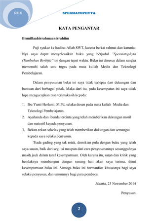 SPERMATOPHYTA 
2 
[2014] 
KATA PENGANTAR Bismillaahirrahmaanirrahiim Puji syukur ke hadirat Allah SWT, karena berkat rahmat dan karunia- Nya saya dapat menyelesaikan buku yang berjudul ”Spermatophyta (Tumbuhan Berbiji)” ini dengan tepat waktu. Buku ini disusun dalam rangka memenuhi salah satu tugas pada mata kuliah Media dan Teknologi Pembelajaran. Dalam penyusunan buku ini saya tidak terlepas dari dukungan dan bantuan dari berbagai pihak. Maka dari itu, pada kesempatan ini saya tidak lupa mengucapkan rasa terimakasih kepada: 
1. Ibu Yanti Herlanti, M.Pd, selaku dosen pada mata kuliah Media dan Teknologi Pembelajaran. 
2. Ayahanda dan ibunda tercinta yang telah memberikan dukungan moril dan materiil kepada penyusun. 
3. Rekan-rekan sekelas yang telah memberikan dukungan dan semangat kepada saya selaku penyusun. 
Tiada gading yang tak retak, demikian pula dengan buku yang telah saya susun, baik dari segi isi maupun dari cara penyusunannya sesungguhnya masih jauh dalam taraf kesempurnaan. Oleh karena itu, saran dan kritik yang hendaknya membangun dengan senang hati akan saya terima, demi kesempurnaan buku ini. Semoga buku ini bermanfaat khususnya bagi saya selaku penyusun, dan umumnya bagi para pembaca. Jakarta, 23 November 2014 
Penyusun  