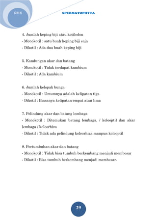 SPERMATOPHYTA 
29 
[2014] 
4. Jumlah keping biji atau kotiledon - Monokotil : satu buah keping biji saja - Dikotil : Ada dua buah keping biji 5. Kandungan akar dan batang - Monokotil : Tidak terdapat kambium - Dikotil : Ada kambium 6. Jumlah kelopak bunga - Monokotil : Umumnya adalah kelipatan tiga - Dikotil : Biasanya kelipatan empat atau lima 7. Pelindung akar dan batang lembaga - Monokotil : Ditemukan batang lembaga, / koleoptil dan akar lembaga / keleorhiza - Dikotil : Tidak ada pelindung koleorhiza maupun koleoptil 8. Pertumbuhan akar dan batang - Monokotil : Tidak bisa tumbuh berkembang menjadi membesar - Dikotil : Bisa tumbuh berkembang menjadi membesar.  