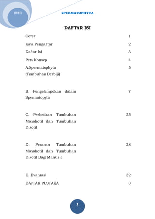 SPERMATOPHYTA 
3 
[2014] 
DAFTAR ISI 
Cover 
1 
Kata Pengantar 
2 
Daftar Isi 
3 
Peta Konsep 
4 
A.Spermatophyta (Tumbuhan Berbiji) 
5 
B. Pengelompokan dalam Spermatopyta 
7 
C. Perbedaan Tumbuhan Monokotil dan Tumbuhan Dikotil 
25 
D. Peranan Tumbuhan Monokotil dan Tumbuhan Dikotil Bagi Manusia 
28 
E. Evaluasi 
32 
DAFTAR PUSTAKA 
3 
 