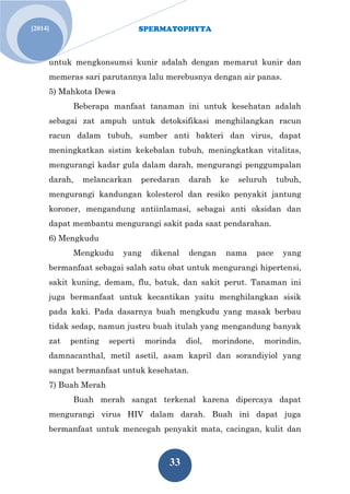 SPERMATOPHYTA 
33 
[2014] 
untuk mengkonsumsi kunir adalah dengan memarut kunir dan memeras sari parutannya lalu merebusnya dengan air panas. 
5) Mahkota Dewa 
Beberapa manfaat tanaman ini untuk kesehatan adalah sebagai zat ampuh untuk detoksifikasi menghilangkan racun racun dalam tubuh, sumber anti bakteri dan virus, dapat meningkatkan sistim kekebalan tubuh, meningkatkan vitalitas, mengurangi kadar gula dalam darah, mengurangi penggumpalan darah, melancarkan peredaran darah ke seluruh tubuh, mengurangi kandungan kolesterol dan resiko penyakit jantung koroner, mengandung antiinlamasi, sebagai anti oksidan dan dapat membantu mengurangi sakit pada saat pendarahan. 
6) Mengkudu 
Mengkudu yang dikenal dengan nama pace yang bermanfaat sebagai salah satu obat untuk mengurangi hipertensi, sakit kuning, demam, flu, batuk, dan sakit perut. Tanaman ini juga bermanfaat untuk kecantikan yaitu menghilangkan sisik pada kaki. Pada dasarnya buah mengkudu yang masak berbau tidak sedap, namun justru buah itulah yang mengandung banyak zat penting seperti morinda diol, morindone, morindin, damnacanthal, metil asetil, asam kapril dan sorandiyiol yang sangat bermanfaat untuk kesehatan. 
7) Buah Merah 
Buah merah sangat terkenal karena dipercaya dapat mengurangi virus HIV dalam darah. Buah ini dapat juga bermanfaat untuk mencegah penyakit mata, cacingan, kulit dan  