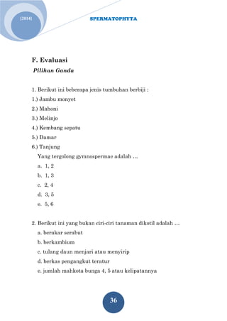 SPERMATOPHYTA 
36 
[2014] 
F. Evaluasi 
Pilihan Ganda 1. Berikut ini beberapa jenis tumbuhan berbiji : 1.) Jambu monyet 2.) Mahoni 3.) Melinjo 4.) Kembang sepatu 5.) Damar 6.) Tanjung Yang tergolong gymnospermae adalah … a. 1, 2 b. 1, 3 c. 2, 4 d. 3, 5 e. 5, 6 2. Berikut ini yang bukan ciri-ciri tanaman dikotil adalah … a. berakar serabut b. berkambium c. tulang daun menjari atau menyirip d. berkas pengangkut teratur e. jumlah mahkota bunga 4, 5 atau kelipatannya 
 