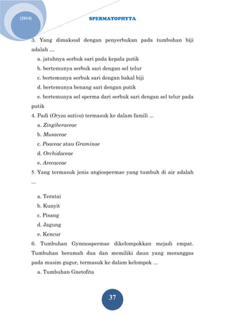 SPERMATOPHYTA 
37 
[2014] 
3. Yang dimaksud dengan penyerbukan pada tumbuhan biji adalah … a. jatuhnya serbuk sari pada kepala putik b. bertemunya serbuk sari dengan sel telur c. bertemunya serbuk sari dengan bakal biji d. bertemunya benang sari dengan putik e. bertemunya sel sperma dari serbuk sari dengan sel telur pada putik 4. Padi (Oryza sativa) termasuk ke dalam famili ... a. Zingiberaceae b. Musaceae c. Poaceae atau Graminae d. Orchidaceae e. Arecaceae 5. Yang termasuk jenis angiospermae yang tumbuh di air adalah ... a. Teratai b. Kunyit c. Pisang d. Jagung e. Kencur 6. Tumbuhan Gymnospermae dikelompokkan mejadi empat. Tumbuhan berumah dua dan memiliki daun yang meranggas pada musim gugur, termasuk ke dalam kelompok ... a. Tumbuhan Gnetofita  