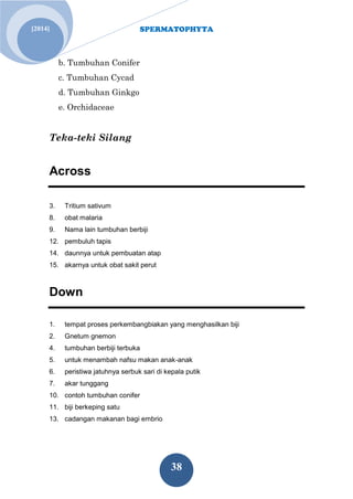SPERMATOPHYTA 
38 
[2014] 
b. Tumbuhan Conifer c. Tumbuhan Cycad d. Tumbuhan Ginkgo e. Orchidaceae Teka-teki Silang Across 3. Tritium sativum 8. obat malaria 9. Nama lain tumbuhan berbiji 12. pembuluh tapis 14. daunnya untuk pembuatan atap 15. akarnya untuk obat sakit perut Down 1. tempat proses perkembangbiakan yang menghasilkan biji 2. Gnetum gnemon 4. tumbuhan berbiji terbuka 5. untuk menambah nafsu makan anak-anak 6. peristiwa jatuhnya serbuk sari di kepala putik 7. akar tunggang 10. contoh tumbuhan conifer 11. biji berkeping satu 13. cadangan makanan bagi embrio  