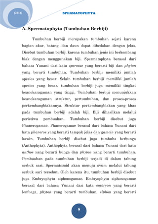 SPERMATOPHYTA 
5 
[2014] 
A. Spermatophyta (Tumbuhan Berbiji) 
Tumbuhan berbiji merupakan tumbuhan sejati karena bagian akar, batang, dan daun dapat dibedakan dengan jelas. Disebut tumbuhan berbiji karena tumbuhan jenis ini berkembang biak dengan menggunakan biji. Spermatophyta berasal dari bahasa Yunani dari kata spermae yang berarti biji dan phyton yang berarti tumbuhan. Tumbuhan berbiji memiliki jumlah spesies yang besar. Selain tumbuhan berbiji memiliki jumlah spesies yang besar, tumbuhan berbiji juga memiliki tingkat keanekaragaman yang tinggi. Tumbuhan berbiji menunjukkan keanekaragaman struktur, pertumbuhan, dan proses-proses perkembangbiakannya. Struktur perkembangbiakan yang khas pada tumbuhan berbiji adalah biji. Biji dihasilkan melalui peristiwa pembuahan. Tumbuhan berbiji disebut juga Phanerogamae. Phanerogamae berasal dari bahasa Yunani dari kata phaneros yang berarti tampak jelas dan gamein yang berarti kawin. Tumbuhan berbiji disebut juga tumbuha berbunga (Anthophyta). Anthophyta berasal dari bahasa Yunani dari kata anthos yang berarti bunga dan phyton yang berarti tumbuhan. Pembuahan pada tumbuhan berbiji terjadi di dalam tabung serbuk sari. Spermatozoid akan menuju ovum melalui tabung serbuk sari tersebut. Oleh karena itu, tumbuhan berbiji disebut juga Embryophyta siphonogamae. Embryophyta siphonogamae berasal dari bahasa Yunani dari kata embryon yang berarti lembaga, phyton yang berarti tumbuhan, siphon yang berarti  