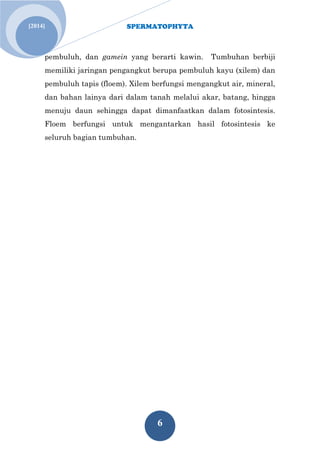 SPERMATOPHYTA 
6 
[2014] 
pembuluh, dan gamein yang berarti kawin. Tumbuhan berbiji memiliki jaringan pengangkut berupa pembuluh kayu (xilem) dan pembuluh tapis (floem). Xilem berfungsi mengangkut air, mineral, dan bahan lainya dari dalam tanah melalui akar, batang, hingga menuju daun sehingga dapat dimanfaatkan dalam fotosintesis. Floem berfungsi untuk mengantarkan hasil fotosintesis ke seluruh bagian tumbuhan. 
 