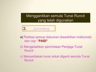 Menggantikan semula Tunai Runcit
yang telah digunakan
2.

Juruwang

a) Periksa semua dokumen (kesahihan maklumat)
dan cop “ PAID”
b) Mengesahkan permintaan Penjaga Tunai
Runcit
c) Menyediakan tunai untuk diganti semula Tunai
Runcit

 
