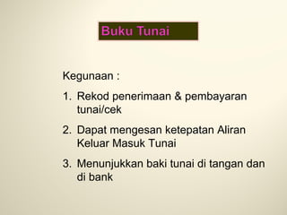 Kegunaan :
1. Rekod penerimaan & pembayaran
tunai/cek
2. Dapat mengesan ketepatan Aliran
Keluar Masuk Tunai
3. Menunjukkan baki tunai di tangan dan
di bank

 