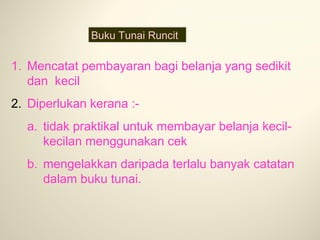 Buku Tunai Runcit

1. Mencatat pembayaran bagi belanja yang sedikit
dan kecil
2. Diperlukan kerana :a. tidak praktikal untuk membayar belanja kecilkecilan menggunakan cek
b. mengelakkan daripada terlalu banyak catatan
dalam buku tunai.

 