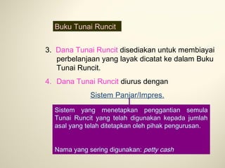 Buku Tunai Runcit
3. Dana Tunai Runcit disediakan untuk membiayai
perbelanjaan yang layak dicatat ke dalam Buku
Tunai Runcit.
4. Dana Tunai Runcit diurus dengan
Sistem Panjar/Impres.
Sistem yang menetapkan penggantian semula
Tunai Runcit yang telah digunakan kepada jumlah
asal yang telah ditetapkan oleh pihak pengurusan.
Nama yang sering digunakan: petty cash

 