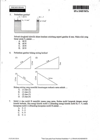 I
DOKUMENNEGARA
5.
6.
&=l,5cr#
Sebuah dongkrak hidrolik dalam keadaan seimbang seperti gambar di atas. Maka nilai yang
benar untuk Fz adalah ...,
. A. 80N
B. 60N
C. 30N
D. 20N
Perhatikan gambar bidang rniring berikut!
Bidang miring yang memiliki keuntungan mekanis sama adalah ....
A. (1) dan (2)
B. (1) dan (3)
C. (2) dan (3)
D. (3) dan (a)
Mobil A dan mobil B memiliki massa yang sama. Kedua mobil bergerak dengan energi
kinetik berbeda. Jika energi kinetik mobil A dibanding energi kinetik mobil B, 4 : 9, maka
kecepatan mobil A dibanding kecepatan mobil B adalah ....
A.2
8.3
c.4
D.9
N
(4)
c-,1
7.
5
z.
9
4
IPA SMPIIWTs
Perhatikan gambar!
P-Zr-2013t2014 tlak Cipta pacla Pusat Penilaian Pendiclikar-E .ILITBANG-KEMDIKBLJD
 