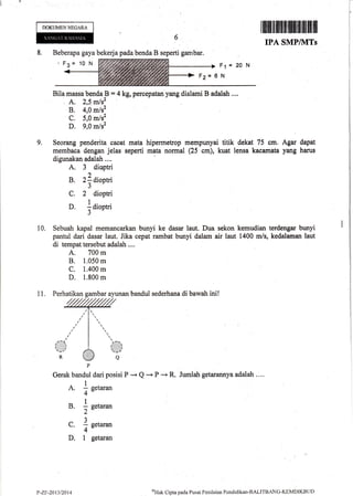 F1 = 20 N
Fa* 6 N
Bila massa bendaB = 4 kg, percepatan yang dialami B adalatr ....
. A. 2,5 m/s'
B. 4,0 m/s2
C. 5,0 m/s2
D. 9,0 m/s2
g, Seorang penderita cacat mata hipermetrop mempunyai titik dekat 75 cm. Agar dapat
membaca dengan jelas seperti mata normal (25 cm), kuat lensa kacamata yang harus
digunakan adalah ,...
A. 3 dioptri
)
B. 2i dioptria
J
C. 2 dioptri
D. laiopt i
3
10. Sebuah kapal memancarkan bunyi ke dasar laut. Dua sekon kemudian terdengar bunyi
pantul dari dasar laut. Jika cepat rambat bunyi dalam air laut 1400 m/s, kedalaman laut
di tempat tersebut adalah ....
A. 700 m
B. 1.050 m
C. 1.400 m
D, 1.800 m
DOKUMENNEGARA
8, Beberapa gaya bekerja pada benda B seperti gambar.
'F3= 10 N
1ffiffifllffififfi,flfililil|]
IPA SMP/I{TS
Jumlah getarannya adalah . ...Gerak bandul dari posisi P * Q -r P "+ R,
1
A. a eetaran
4-
1
B. I get**
2-a
1
C. : getaran
4-
D, I getaran
P-ZF-201312Q14
4Hat<
Cipta pacla Pusat Penilaian Pondklikan-BALITBANC-KEMDIKBUD
 