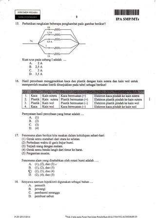 i--
DOKUMENNEGARA
15. Perhatikan rangkaian beberapa penghambat pada gambar berikut!!
1A
Kuat arus pada cabang I adalah ....
A. 2A
B. 2,5 A
C. 3A
D. 3,5 A
Hasil percobaan menggosokkan kaca dan plastik
memperoleh muatan lisilik ditunjukkan pada tabel
I tffiil$lfiltilllll{lillllill ilililil illt
IPA SMPIIVITS
dengan kain sutera dan kain wol untuk
sebagai berikut!
16,
17.
Pernyataan hasil percobaan yang benar adalah ....
A. (1)
B. (2)
c. (3)
D. (4)
Fenomena alam berikut kita rasakan dalam kehidupan sehari-hari:
(1) Gerak semu matahari dari utara ke selatan.
(2) Perbedaan waktu di garis bujur bumi.
(3) Terjadi siang dengan malam.
(4) Gerak semu benda langit dari timur ke barat.
(5) Pergantian musim.
Fenomena alam yang disebabkan oleh rotasi bumi adalatr ....
A. (l), (2), dan (3) v
B. (1), (2), dan (5)
q (2), (3), dan (4)
D. (2), (4), dan (5)
Senyawa natrium hipoklorit digunakan sebagai bahan....
A. pemutih
B. pewangi
C. pembasmi serangga
D. pembuat sabun
18,
Kaca
Plastik
Plastik
Kaca
Kain sutera
Kain sutera
Kain wol
Kain wol
Kaca bermuatan (+)
Plastik bermuatan (+)
Plastik bermuatan (-)
Kaca bermuatan (-
Elektron kaca pindah ke kain sutera
Elektron plastik pindah ke kain sutera
Elektron plastik pindah ke kain wol
Elektron kaca piridah ke kain wol
P-Zr-2013/2014 oHak Cipta pa<la Pusat Peiriltrian Pehdidikan-BALITBANG-KEMDIKBI".JD
 
