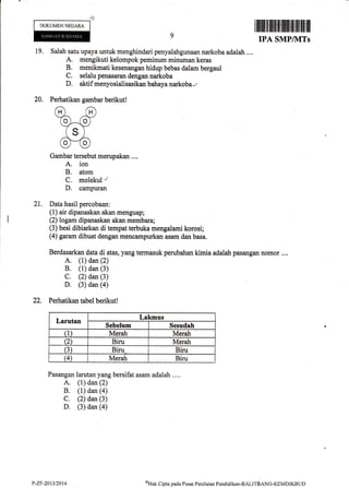 .ds
DOKUMEN NEGARA
IPA SMP/ilITs
19. Salah satu upaya untuk menghindari penyalahgunaan narkoba adalah....
A. mengikuti kelompok peminum minuman keras
B. menikmati kesenangan hidup bebas dalam bergaul
C. selalu penasaran dengan narkoba
D. aktif menyosialisasikan bahaya narkoba",
Perhatikan ga$bar berikut!
Gambar tersebut merupakan ....
A. ion
B. atom
C. molekul r
D. campuran
21. Data hasil percobaan:
(1) air dipanaskan akan rnenguap;
(2) logam dipanaskan akan membara;
(3) besi dibiarkan di tempat terbuka mengalami korosi;
(4) garam dibuat dengan mencarnpurkan asam dan basa,
Berdasarkan data di atas, yang termasuk perubatran kimia adalah pasangan nomor ....
A. (1) dan (2)
B. (1) dan (3)
C. (2) dan (3)
D. (3) dan (a)
22. Perhatikan tabel berikut!
Larutan
Lakmus
Sebelum Sesudoh
(1) Merah Merah
(2 Biru Merah
(3) Biru Biru
(4) Merah Biru
Pasangan larutan yang bersifat asam adalah ....
A. (1) dan (2)
B. (1) dan (a)
C. (2) dan (3)
D. (3) dan (a)
20.
P-ZF-2013/2014 sHak Cipta pacla Pusat Peniltrian Pendiclikan-BAllrdaN<;-feMDIKBUD
 