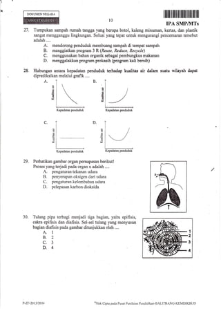 lll
I
1q
DOKUMEN NEGARA
29. Perhatikan gambar organ pernapasan berikut!
Proses yang terjadi pada organ x adalah ....
A. pengaturan tekanan udara
B. penyerapan oksigen dari udara
C. pengaturan kelembaban udara
D. pelepasan karbon dioksida
30. Tulang pipa terbagi menjadi tiga bagian, yaitu epifisis,
cakra epifisis dan diafisis. Sel-sel tulang yang menyusun
bagian diafisis pada gambar ditunjukkan oleh ....
A. 1
B.2
c.3
D.4
I'-ZF-20t312414
I Iililtil ilt ilililil lfiilt lil iltil ilil fiil
IPA SMP/NITs
Tumpukan sampah rumah tangga yang berupa botol, kaleng minuman, kertas, dan plastik
sangat mengganggu lingkungan. Solusi yang tepat untuk mengurangi pencemaran tersebut
adalah....
A. mendorong penduduk membuang sampah di tempat sampah
B. menggiatkan program 3 R(Reuse, Reduce, Recycle)
C, menggunakan bahan organik sebbgai pembungkus makanan
D. menggalakkan program prokasih (program kali bersih)
Hubungan antara kepadatan penduduk terhadap kualitas air dalam suatu wilayah dapat
diprediksikan melalui grafik ....
A.
C.
10
27.
28.
B.
(€
6
V
d
4
6
6
V
D.
d
Sz
d
6
d
V
Kepadatan i:enduduk
/
*_/
Kepadatan penduduk
Kepadatan penduduk Kepadatan penduduk
1
2
3
4
'dl'lnk Cipta pacla Pusirt Pcnilaian PcniJiclikarr-BALI'fBANG-I(EMDIKBi.lt)
 